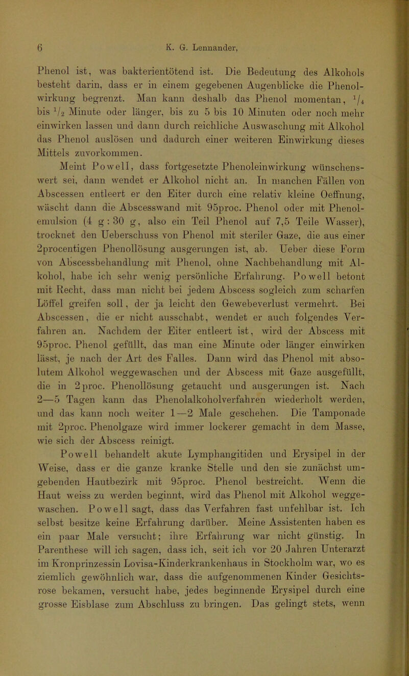 Plienol ist, was bakterientötencl ist. Die Bedeutung des Alkohols besteht darin, dass er in einem gegebenen Augenblicke die Phenol- wirkung begrenzt. Man kann deshalb das Phenol momentan, ^/4 bis ^/2 Minute oder länger, bis zu 5 bis 10 Minuten oder noch mehr ehiAvirken lassen und dann durch reichliche Auswaschung mit Alkohol das Phenol auslösen und dadurch einer weiteren Einwirkung dieses Mittels zuvorkommen. Meint Po well, dass fortgesetzte Phenoleinwirkung wünschens- wert sei, dann wendet er Alkohol nicht an. In manchen Fällen von Abscessen entleert er den Eiter durch eine relativ kleine Oelfnuno-, wäscht dann die Abscesswand mit 95proc. Phenol oder mit Phenol- emulsion (4 g ; 30 g, also ein Teil Phenol auf 7,5 Teile Wasser), trocknet den Ueberschuss von Phenol mit steriler Gaze, die aus einer 2procentigen Phenollösung ausgerungen ist, ab. lieber diese Form von Abscessbehandlung mit Phenol, ohne Nachbehandlung mit Al- kohol, habe ich sehr wenig persönliche Erfahrung. Po well betont mit Recht, dass man nicht bei jedem Abscess sogleich zum scharfen Löffel greifen soll, der ja leicht den Gewebeverlust vermehrt. Bei Abscessen, die er nicht ausschabt, wendet er auch folgendes Ver- fahren an. Nachdem der Eiter entleert ist, wird der Abscess mit 95proc. Plienol gefüllt, das man eine Minute oder länger einwirken lässt, je nach der Art des Falles. Dann wird das Phenol mit abso- lutem Alkohol weggewaschen und der Abscess mit Gaze ausgefüllt, die in 2proc. Phenollösung getaucht und ausgerungen ist. Nach 2—5 Tagen kann das Phenolalkoholverfahren wiederholt werden, und das kann noch weiter 1—2 Male geschehen. Die Tamponade mit 2proc. Phenolgaze wird immer lockerer gemacht in dem Masse, wie sich der Abscess reinigt. Powell behandelt akute Lymphangitiden und Erysipel in der Weise, dass er die ganze kranke Stelle und den sie zunächst um- gebenden Hautbezirk mit 95proc. Phenol bestreicht. Wenn die Haut weiss zu werden beginnt, wird das Phenol mit Alkohol wegge- waschen. Powell sagt, dass das Verfahren fast unfehlbar ist. Ich selbst besitze keine Erfahrung darüber. Meine Assistenten haben es ein paar Male versucht; ihre Erfahrung war nicht günstig. In Parenthese Avill ich sagen, dass ich, seit ich vor 20 -lahren Unterarzt im Kronprinzessin Lovisa-Kinderkrankenhaus in Stockholm war, wo es ziemlich gewöhnlich war, dass die aufgenommenen Kinder Gesichts- rose bekamen, versucht habe, jedes beginnende Erysipel durch eine grosse Eisblase zum Abschluss zu bringen. Das gelingt stets, wenn