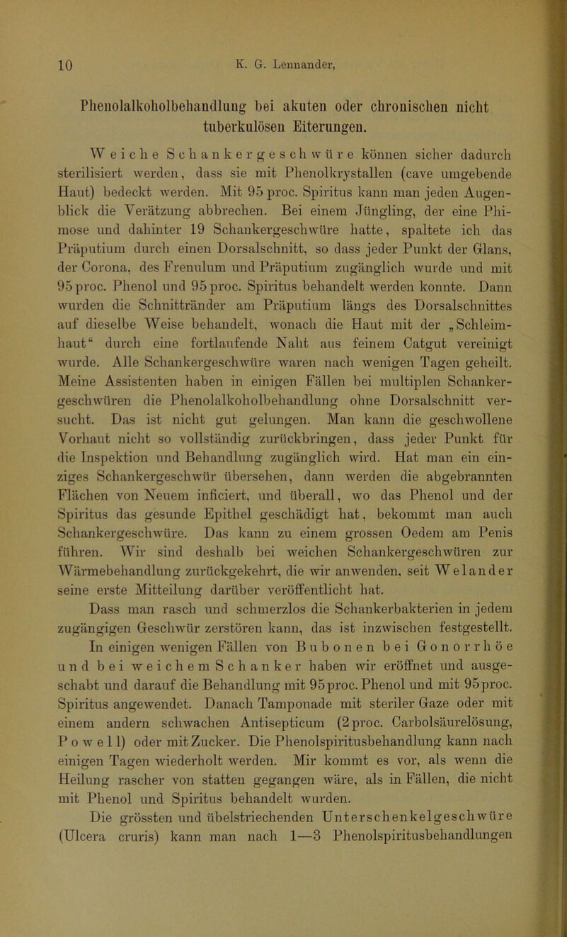 Plieiiolalkoliolbeliandluug bei akuten oder chrouisclieii nicht tuberkulösen Eiterungen. W eiche S c li a n k e r g e s c h w ü r e können sichej- dadurch sterilisiert werden, dass sie mit Phenolkrystallen (cave umgebende Haut) bedeckt werden. Mit 95 proc. Spiritus kann man jeden Augen- blick die Verätzung abbrechen. Bei einem Jüngling, der eine Phi- mose und dahinter 19 Schankergeschwüre hatte, spaltete ich das Präputium durch einen Dorsalschnitt, so dass jeder Punkt der Glans, der Corona, des Frenulum und Präputium zugänglich wurde und mit 95 proc. Phenol und 95 proc. Spiritus behandelt werden konnte. Dann wurden die Schnittränder am Präputium längs des Dorsalschnittes auf dieselbe Weise behandelt, wonach die Haut mit der „Schleim- haut“ durch eine fortlaufende Naht aus feinem Catgut vereinigt wurde. Alle Schankergeschwüre waren nach wenigen Tagen geheilt. Meine Assistenten haben in einigen Fällen bei multiplen Schanker- geschwüren die Phenolalkoholbehandlung ohne Dorsalschnitt ver- sucht. Das ist nicht gut gelungen. Man kann die geschwollene Vorhaut nicht so vollständig zurückbringen, dass jeder Punkt für die Inspektion und Behandlung zugänglich wird. Hat man ein ein- ziges Schankergeschwür übersehen, dann werden die abgebrannten Flächen von Neuem inficiert, und überall, wo das Phenol und der Spiritus das gesunde Epithel geschädigt hat, bekommt man auch Schankergeschwüre. Das kann zu einem grossen Oedem am Penis führen. Wir sind deshalb bei weichen Schankergeschwüren zur Wärmebehandlung zurückgekehrt, die wir an wenden, seit W eiander seine erste Mitteilung darüber veröffentlicht hat. Dass man rasch und schmerzlos die Schankerbakterien in jedem zugängigen Geschwür zerstören kann, das ist inzwischen festgestellt. In einigen wenigen Fällen von Bubonen bei Gonorrhöe und bei w e i c h e m S c h a n k e r haben wir eröffnet und ausge- schabt und darauf die Behandlung mit 95proc. Phenol und mit 95proc. Spiritus angewendet. Danach Tamponade mit steriler Gaze oder mit einem andern schwachen Antisepticum (2 proc. Carboisäurelösung, P 0 w e 11) oder mit Zucker. Die Phenolspiritusbehandlung kann nach einigen Tagen wiederholt werden. Mir kommt es vor, als wenn die Heilung rascher von statten gegangen wäre, als in Fällen, die nicht mit Phenol und Spiritus behandelt wurden. Die grössten und übelstriechenden Unterschenkelgeschwüre (Ulcera cruris) kann man nach 1—3 Phenolspiritusbehandlungen