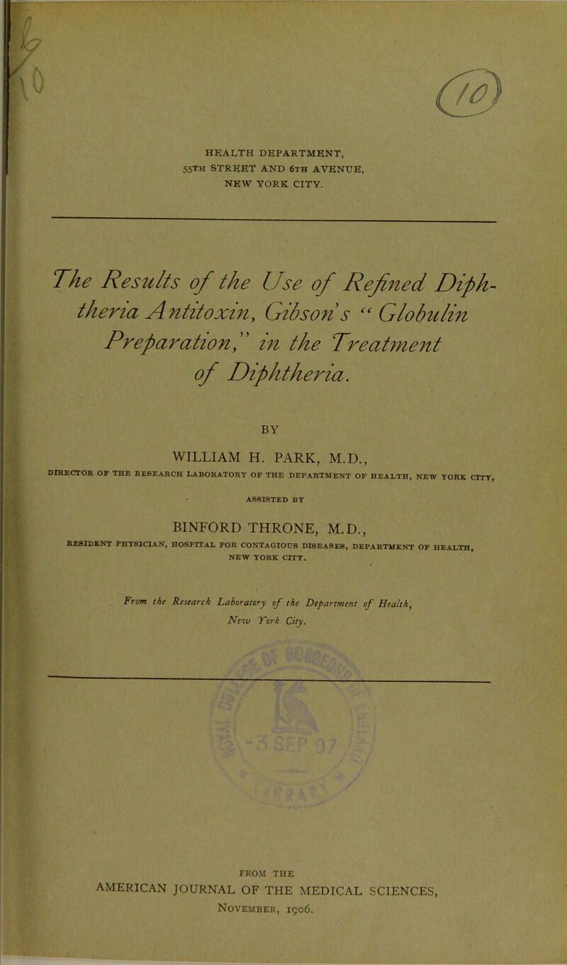 health department, 55TH street and 6th avenue, NEW YORK CITY. The Results of the Use of Refned DipU theria Antitoxin, Gibsons ‘‘Globulin PreparationG in the Treatment of Diphtheria. BY WILLIAM H. PARK, M.D., DIHECTOR OF THE RESEARCH LABORATORY OF THE DEPARTMENT OP HEALTH, NEW YORK CITY, ' ASSISTED BY BINFORD THRONE, M.D., RESIDENT PHTSICIAN, HOSPITAX FOR CONTAGIOUS DISEASES, DEPARTMENT OF HEALTH, NEW YORK CITY. From the Retearch Laboratory of the Department of Health, Neiv York City. FROM THE AMERICAN JOURNAL OF THE MEDICAL SCIENCES, November, 1906.