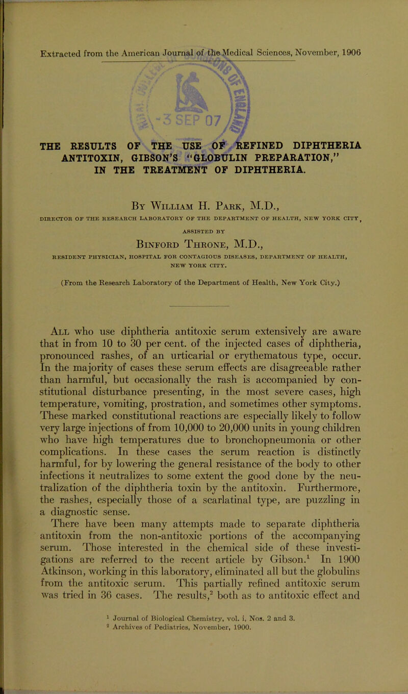 THE RESULTS OF THE USE OP REFINED DIPHTHERIA ANTITOXIN, GIBSON’S “GLOBULIN PREPARATION,” IN THE TREATMENT OF DIPHTHERIA. By William H. Park, M.D., DIRECTOR OF THE RESEARCH LABORATORY OF THE DEPARTMENT OF HEALTH, NEW YORK CITY, ASSISTED BY Binford Throne, M.D., RESIDENT PHYSICIAN, HOSPITAL FOR CONTAGIOUS DISEASES, DEPARTMENT OF HEALTH, NEW YORK CITY. (From the Research Laboratory of the Department of Health, New York CJity.) All who use diphtheria antitoxic serum extensively are aware that in from 10 to 30 per cent, of the injected cases of diphtheria, pronounced rashes, of an urticarial or erythematous type, occur. In the majority of cases these serum effects are disagreeable rather than harmful, but occasionally the rash is accompanied by con- stitutional disturbance presenting, in the most severe cases, high temperature, vomiting, prostration, and sometunes other symptoms. These marked constitutional reactions are especially likely to follow very large injections of from 10,000 to 20,000 units in young children who have high temperatures due to bronchopneumonia or other complications. In these cases the serum reaction is distinctly harmful, for by lowering the general resistance of the body to other infections it neutralizes to some extent the good done by the neu- tralization of the diphtheria toxin by the antitoxin. Furthermore, the rashes, especially those of a scarlatinal type, are puzzling in a diagnostic sense. There have been many attempts made to separate diphtheria antitoxin from the non-antitoxic portions of the accompanying serum. Those interested in the chemical side of these investi- gations are referred to the recent article by Gibson.^ In 1900 Atkinson, working in this laboratory, eliminated all but the globulins from the antitoxic serum. This partially refined antitoxic serum was tried in 36 cases. The results,^ both as to antitoxic effect and ' Journal of Biological Chemistry, vol. i, Nos. 2 and 3. ® Archives of Pediatrics, November, 1900.