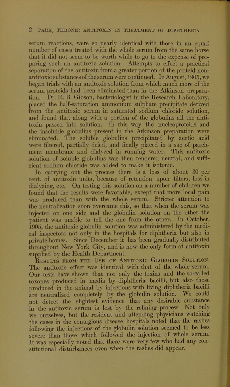 serum reactions, were so nearly identical with those in an equal number of cases treated with the whole serum from the same horse that it did not seem to be worth while to go to the expense of pre- paring such an antitoxic solution. Attempts to effect a practical separation of the antitoxin from a greater portion of the proteid non- antitoxic substances of the serum were continued. In August, 1905, we began trials with an antitoxic solution from which much more of the serum proteids had been eliminated than in the Atkinson prepara- tion. Dr. R. B. Gibson, bacteriologist in the Research Laboratory, placed the half-saturation ammonium sulphate precipitate derived from the antitoxic serum in saturated sodium chloride solution, and found that along with a portion of the globulins all the anti- toxin passed into solution. In this way the nucleoproteids and the insoluble globulins present in the Atkinson preparation were eliminated. The soluble globulins precipitated by acetic acid were filtered, partially dried, and finally placed in a sac of parch- ment membrane and dialyzed in running water. This antitoxic solution of soluble globulins was then rendered neutral, and suffi- cient sodium chloride was added to make it isotonic. In carrying out the process there is a loss of about 30 per cent, of antitoxin units, because of retention upon filters, loss in dialyzing, etc. On testing this solution on a number of children we found that the results were favorable, except that more local pain was produced than with the whole serum. Stricter attention to the neutralization soon overcame this, so that when the serum was injected on one side and the globulin solution on the other the patient was unable to tell the one from the other. In October, 1905, the antitoxic globulin solution was administered by the medi- cal inspectors not only in the hospitals for diphtheria but also in private homes. Since December it has been gradually distributed throughout New York City, and is now the only form of antitoxin supplied by the Health Department. Results from the Use of Antitoxic Globulin Solution. The antitoxic effect was identical with that of the whole serum. Our tests have shown that not only the toxins and the so-called toxones produced in media by diphtheria bacilli, but also those produced in the animal by injections with living diphtheria bacilli are neutralized completely by the globulin solution. We could not detect the slightest evidence that any desirable substance in the antitoxic serum is lost by the refining process Not only we ourselves, but the resident and attending physicians watching the cases in the contagious disease hospitals noted that the rashes following the injections of the globulin solution seemed to be less severe than those which followed the injection of whole serum. It was especially noted that there were very few who had any con- stitutional disturbances even when the rashes did appear.