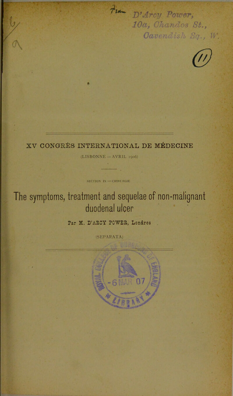 TT^r^ w 'fir' T.r'^ ,. 9. ' _i . I • ■ ■ ' .  D\jlr6y 'Power; lOtL, Oharulos St., OavemZisJi^ Sq., IV. f XV CONGRES INTERNATIONAL DE MEDECINE (LISBONNE —AVRIL 1906) SECTION IX—CHIKIHGIE The symptoms, treatment and sequelae of non-malignant duodenal ulcer Par M. D’ARCY POWER, Londres (SEPARATA)