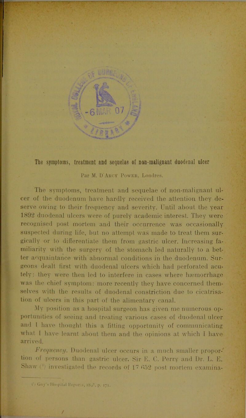 ’ J The symptoms, treatment and sequelae of non-malignant duodenal ulcer Par M. D’Akcy Powj-^k, Londres. The symptoms, treatment and sequelae of non-malignant ul- cer of the duodenum have hardly received the attention they de- serve owing to their frequency and severity. Until about the year 1892 duodenal ulcers were of purely academic interest. They were recognised post mortem and their occurrence was occasionally suspected during life, hut no attempt was made to treat them sur- gically or to differentiate them from gastric ulcer. Increasing fa- miliarity with the surgery of the stomach led naturally to a bet-, ter a<‘quaintance with abnormal conditions in the duodenum. Sur- geons dealt first with duodenal ulcers which had perforated acu- tely: they were then led to interfere in cases where hiemorrhage was the chief symptom: more recently they have concerned them- selves with the results of duodenal constriction due to cicatrisa- tion of nlwrs in this part of the alimentary canal. My position as a hospital surgeon has given tne numerous op- portunities of seeing and treating various cases of duodenal ulcer ami I hav(^ thought this a fitting opportunity of communicating what I have learnt about them and the opinions at which I have arriverl. Frequenc//. Duodenal nicer occurs in a much smaller [)ropor-' tion ol persons than gastric nicer. Sir K. C. Derry and Dr. L. E. Shaw (') investigated the records of 1 <to2 i)ost mortem examina- ■ X:-y. ■'S, E'i -4 . ^ ' L * t'l Guy\ Mo-'pitti] IvopoiT*;, p. i7>-