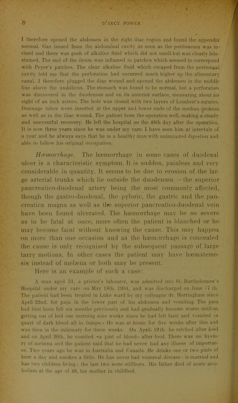 I therefore opened tlie abdomen in the rigid, iliac region and found tlie ajipendix normal. Gas issued from Ihe abdominal cavity as soon as the peritoneum was in- cised and there was gush of alkaline' fluid which did not smell hut was clearly hile- stained. The end of the ileum was inflamed in patches which seemed to correspond with Peyer's patches. The clear alkaline fluid which escaped from Ihe peritoneal cavity told me that the perforation had occurred much higher up the alimenlarv canal. I theri'fore plugged the iliac wound and opened the abdomen in the middle line above Ihe umbilicus. The stomach was found to he normal, hut a jKwforalion was discovered in the duodenum and on its anterior surface, measuring about an eight of an inch across. The hole was closed wilh two layers of Lendierl's sutures. Drainage tubes were inserted at the upper and lower ends of the median incision » as well as in the iliac wound. The patient bore the operation well, making a steady and uneventful recovery. He left the hospital on the 48th day after the operation. It is now three years since he was under my care. I have seen him at intervals of a year and he always says that he is a healthy man with nniiujiaired digestion and able to follow Jiis original occupation. ihcmorrhaqe. The luemorrhage in some cases of duodenal idcer is a characleristic symploiu. [t. is sudden, painless ;ind very considerable in (jiianlity. It seems to he due to erosion of the lar- ge arteriiil trunks which lie outside the duodenum —the suiterior pancre:itico-du(.)denal artery In'ing the mosi commonly affected, though the gasiro-duodenal, the pyloric, Ihe gastric and the ])an- creatica magmi as well as tin* superior pancreatico-duodonal vein have been found ulcerated. 'Fhe luemorrhage m;iy he so severe as to he fatal at once, more often the patient is hltinched or he may become ftiint without knowing the cause. 'Fliis may happen on more than one occasion and as the hiemorrhage is conceaUnl the cause is only recognistMl by tlu^ sidjse(iuent passage of large tarry motions. In other cases the patient may have luemateme- sis insh'ad of meliena or both in:iy he jtresent. Mere is an example of smdi a case: A mail agcil 81, a printer’s labourer, was admitted into .St. Bartholomew’s Hospital under my care on .M;iy IHlh. l‘JU4, and was ilisch;irged on .tune 17 Ih. The patient had been trealeil iu Luke ward by my colleague dr. llerringham since April 22nd. for pain in the lower part of his abdomen ami vomiting. The pain had lirst been fell six months previously and had gradually become worse until on gelling out of bed one morning nine weeks since he had felt faint and vomited -a (juart of dark blood all in lumps. He was at borne for five weeks after this and was then in the infirmary for three weeks. On Ajiril- 19lh. he retched after food and on .^iiril 20th. he vomited na pint of blood■> after food. There was no hyst.o- ry of inehena and the patient said that he had never had any illness of importan- ce. Two years ago he was in .Australia and Canada, lie drinks one or two pints of beer a day and smokirs a little, lie lias never had venereal disease : is married and has two children living: Ihe last two were stillborn. His father died of acute alco- holism at the age of 48, his mother in childbed.