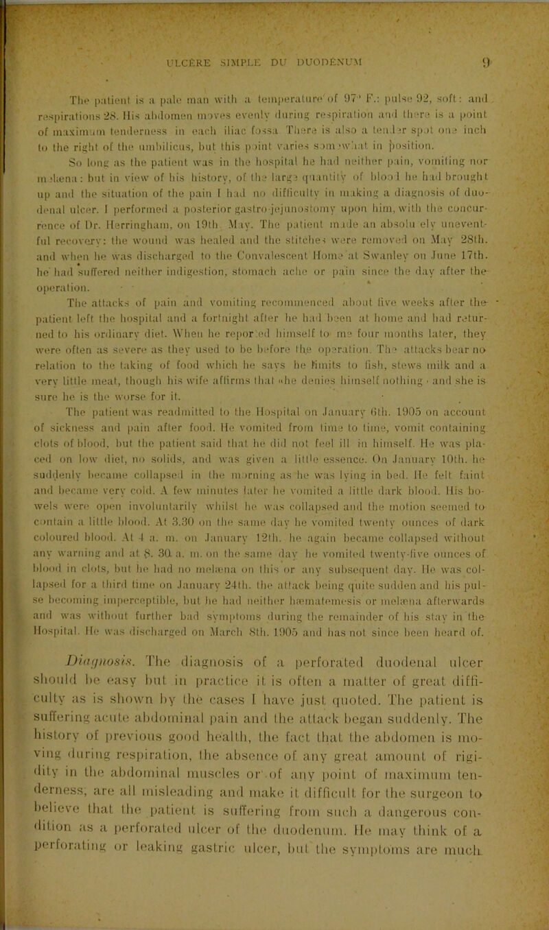 Tlie patient is a pale man with a temperature'of 97' F.: pulse 92, soft: ami respirations 28. llis alnlomen moves evenly during respiration and there is a point of maximum tenderness in each iliac fossa There is also a ten.hr sp.tt one inch to the right of the nml)ilicws, hut this point varie.s som.'wliat in position. So h)iig as the patient was in the hospital he had neither pain, vomiting nor nuhena: but in view of his history, of the large quantity of hloo 1 he h:id brought np and the situation of the pain 1 had no diflicnlty in making a diagnosis of duo- denal ulcer. 1 performed a posterior gastro jejunostomy upon liim, with tlie concur- rence of Dr. Herringham, on 19th May. The patient made an absolu ely unevent- ful recovery: the wound was healed and the stitches were removed on May 28th. and when he was discharged to the Convalescent Home’at Swanley on .Iiine 17th. he' had snlTered neither indigestion, stomach ache or pain since the day after the operation. The attacks of pain and vomiting recommenced about live weeks after the- patient left the hospital and a fortnight after he laid been at home ami had retur- ned to his ordinary diet. \Vhen he repor ed himself tO' me four months later, they were often as severe as they used to be before th.e operation. The attacks bear no relation to the taking of food which he says he limits to fish, stew-s milk and a very little meat, though his wife aftirms that «he denies himself nothing ■ and she is sure he is the worse tor it. The patient was readmitted to the Hospital on January (ith. 1905 on account of sickness ami [)ain after food. Ho vomited from time to lime, vomit containing ch)ts of blood, but the patient said that he did not feel ill in himself. Ho was pla- ceil on low diet, no solids, and was given a little essence. On January 10th. he suddenly became collapsed in the ni.)rning as he was lying in bed. He felt faint and became very cold. A few minutes later he vomited a little dark blood. His bo- wels were open involuntarily whilst he was collapsed and the motion seemed to contain a little blood. At .S..30 on tin; same day he vomited twenty ounces of dark coloured blood. At -1 a. m. on January 12lli. he again became collapsed without any warnitig and at 8- 30. a. m. on the same day he vomited twenty-five ounces of blood in clots, but he had no melmna on this or any subset[netit day. He was col- lajised for a third lime on January 2-lth. the attack being quite sudden and his pul- se becoming imperceptible, but he liad neithin' luematemesis or mehena afterwards and was without further bad symptoms during the remainder of his stay in the Hospital. He was discharged on .March 8th. 1905 and has not since been heard of. Diagnosis. The diagnosis of a perforated duodenal idcer should he easy hat in practice it is often a matter of great diffi- culty as is sliown hy the cases I have just (pioted. The patient is suffering acute ahdijrninal pain and Ihe atlack began suddenly. The history of previous good health, the fact that the ahdornen is mo- ving during respiration, Ihe absence of any great amount of rigi- <lity in the abdominal muscles of .of aiiy point of maximum ten- derness, are all misleading ami make it difficult for Ihe surgeon to believe that Ihe patient is suffering from such a dangerous con- tlition as a perforated ulcer of the duodenum. He may think of a peiforating or leaking gastric ulcer, hut the symptoms are much
