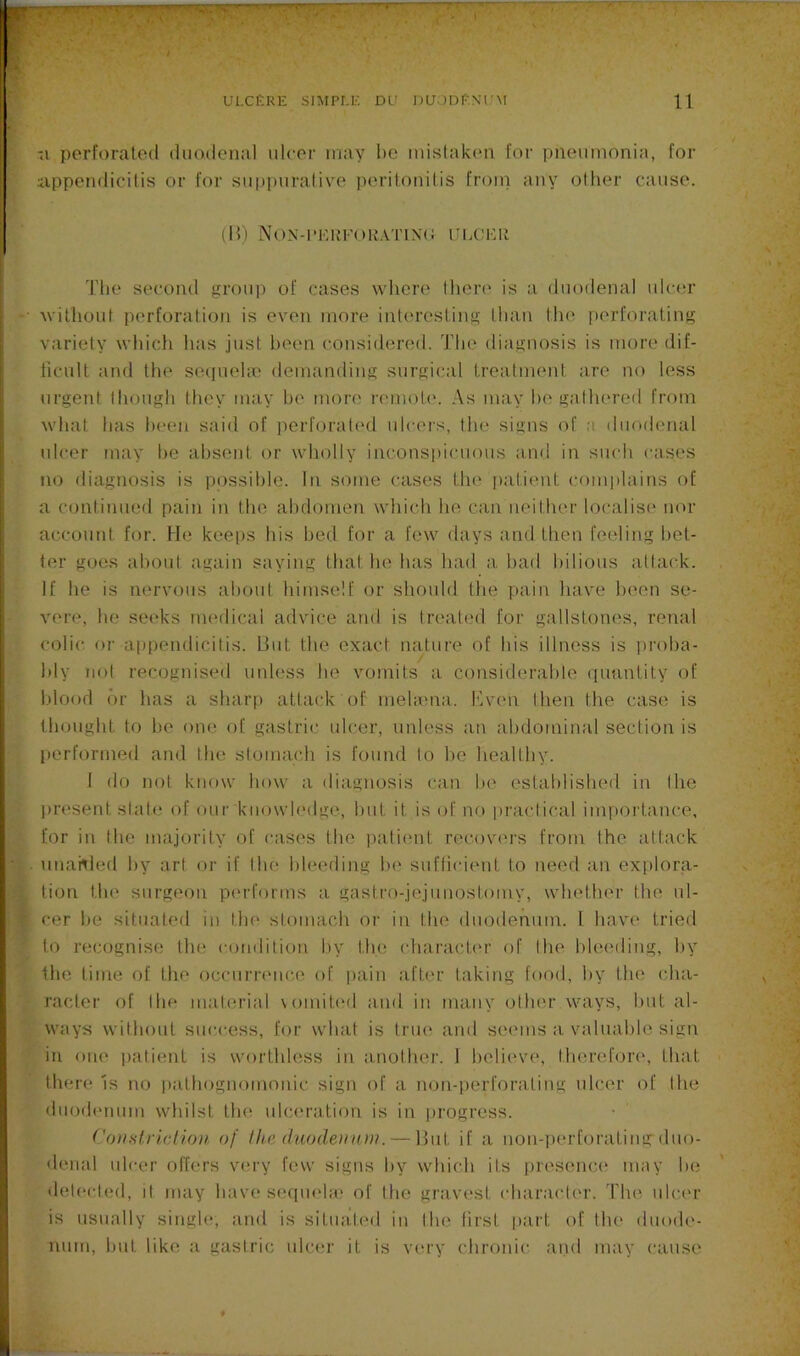 f- -I perforated duodenal ulcer may be mistaken for pneumonia, for iippendicilis or for suppuralivm periiotiitis froin any other cause. (H) Non-i’i:rf()K.vtin(; ulchr Tlie second group of cases wliere there' is a duodenal ulem’ ■ Avilhout perforation is even more interesting than tine perforating variety which has just been considered. The diagnosis is more dif- licult and the seeiuehe demanding surgical treatment are no less eirgent tliough they may he more remote'. As may he gathereel from what has been saiel of perforateel ule-eis, the signs of :i duoelenal ideer may he absent e>r wholly inconspicuous anel in suedi eaises no eliagnosis is possible, lii some cases the' jeatieut e-eemplains of a continueel pain in the aledomen which he can neither localise nor account for. He keeps his bed for a few elays and then feeling bet- ter goes about again saying that he has hael a hael bilious attack. If he is nervous about himself or shoidd the pain have been se- vere, he seeks medical advice and is treated for gallstones, renal colic, or appendicitis, lint the exact nature of his illness is i)roha- hly not recognised unless he vomits a considerable quuntity of blood or has a sharp attack of mehena. Kven then the case is thought to he one of gastric ulcer, unless an abdominal section is performed and the stomach is found to he healthy. 1 do not know how a diagnosis can he established in the ]>resent slate of our knowledge, hut it is of no practical importance, for in the majority of cases the ]iatient recovers from the attack •j . unahied by art or if the bleeding he suflicient to need an explora- •:i tion tin? surgeon pi'rforms a gastro-jejunostomy, whether the nl- > f cer he situated in the stomach oi’ in the duodenum. 1 have tried to recognise the condition by the charach'r of the bleeding, by the time of the occurrenc.e of pain after taking food, by the cha- racter of the material vomited and in many other ways, hut al- ways without success, for what is trm^ and seems a valuable sign in one patient is worthless in another. I helievu', therefoia', that there Is no pathognomonic sign of a non-perforating idcer of the duodenum whilst the uhawation is in |)rogress. Co)istri(;(io)i, of llta (hiode)in»i. — Hut if a non-perforating duo- denal ulcer offers very few signs by which its presence' may he detecl(;d, it may have seepu'la; of the gravest character. The ulci'r is usually single*, anel is situateel in the first [eart of the eluoele- num, hut like a gastric ulcer it is very chronic aiiel may e-anse