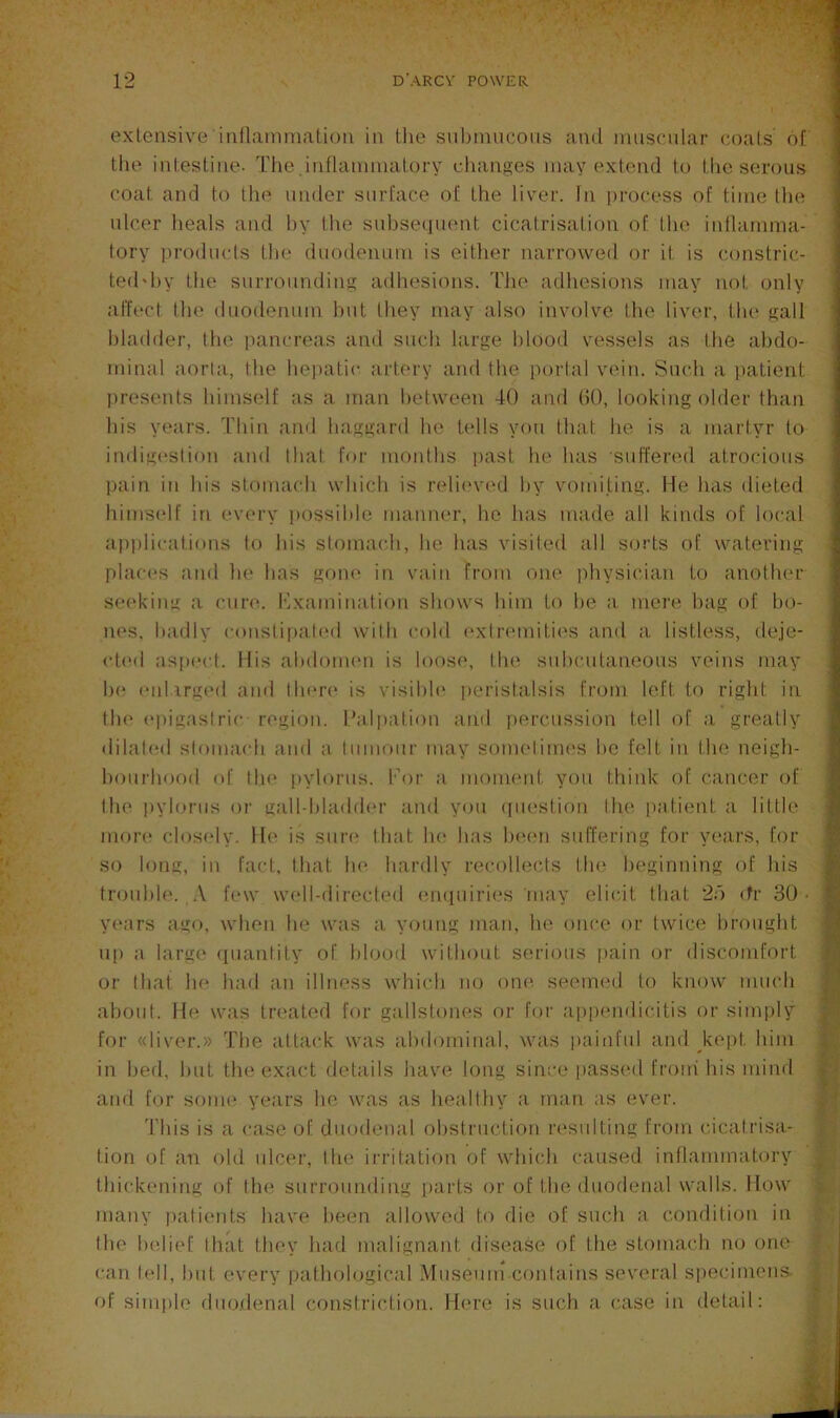 oxLensive'iiifl;iniinali(^u in the siil)inucous and muscular coals of Ihe inlestiiie. Tlie .iiiflaumialory changes may extend to the serous coat and to the under surface of the liver, fn |)rocess of time Ihe ulcer heals and hy Ihe suhsetiuent cicatrisation of lln^ inllarnma- lory ])rodu(ds lh(“ duodenum is either narrowed or it is constric- ted'hy the surrounding adhesions. I'Jie adhesions may not only affect Ihe duodenum hut they may also involve Ihe liver, the gall bladder, the pancreas and such large blood vessels as the abdo- minal aorta, the hepatic artery and the porlal v(dn. Smdi a jiatient presimts himself as a man between 40 and (50, looking older than his years. Thin and haggard he tells you that he is a martyr to indig(‘slion and that fur months past he has suffered atrocious l)ain in his stomach which is relieved hy vomiting. He has dieted himself in (‘very possible manner, he has made all kinds of local ap])lications lo his stoma(di, he has visited all sorts of watering places and he has gone in vain from one physician to another se(‘kiiig a cure. I•lxalnination shows him to he a mere hag of bo- nes. badly conslipal(*d with cold (‘xtrendti(‘S and a listless, deje- <d(‘d aspect, llis abdomen is loose, the suhcutaneous veins may h(‘ eiiUrccd and there* is visihh' peristalsis from left to right in th(“ (“piiiastric region. I’alpation and percussion tell of a greatly dilated stoimudi and a tumour may sometimes he felt iu Ihe neigh- houi'hood of tin* pylorus, kor a moment you thiidc of cancer of th(‘ pylorus or galhhhuhh'r and you (pu'stion llu^ i>atient a liltle more clos(‘ly. lh‘ is sure* that Ik* has h(*(*n suffering for years, for so long, in fact, that In* hardly recollects tin* beginning of his trouble*. .V f(*w w(*ll-direcl(*d (m(pnrie*s may elicit that 2d efr 30 • y(*ars ago, when he was a young man, he once or twice brought up a large* epianlity of Idood without serious pain or discomfort or that he had an illness which no one^ seemed lo know much ahoid. He was tre'ated for gallstones or for a|)p(*ndicitis or sim|)ly for «liver.» The attack was abdominal, was itaiiifid and kept him in bed, hut the exact details have long since passed front his mind and for some* years he was as healthy a mati as eiver. This is a case of duodenal ohstiTiclion re*sulting from cicatrisa- tion of an old ulcer, Ihe irritation of whiedi caused inllammatory thickening of the* surrounding [)arts or of the duodenal walls. How many patients have been allowed to die of such a condition in the h(di(*f that they had malignant disease of the stomach no one can tell, hut every i)alhological Miiseuin contains several specimens- of simple eluodenal constriction. He*re is such a case in detail: