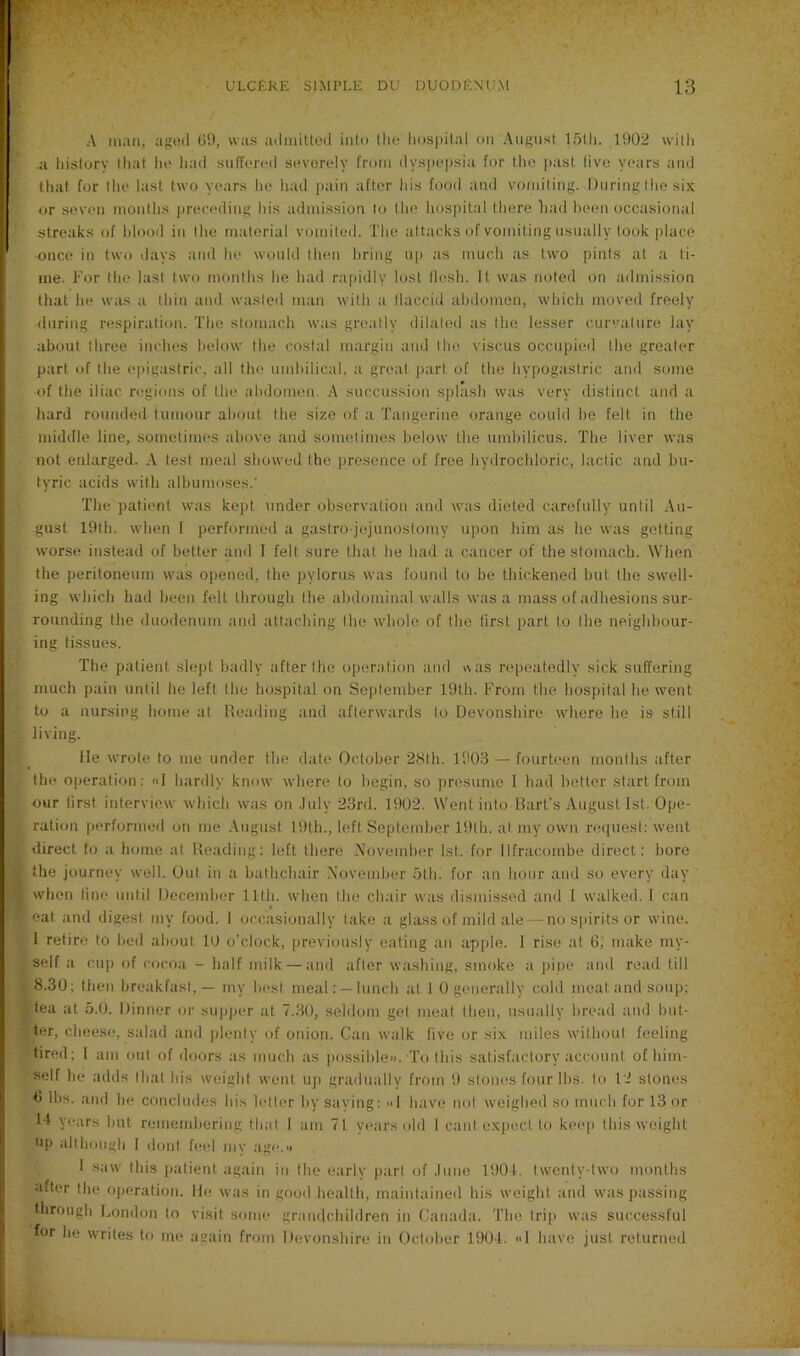 A man, agod (JH, was adiiiitlod into the liosi)Ual un August l.otli. 1902 willi a history that lie had sulTereil severely from dyspepsia for the past live years and that for the last two years he had jiain after his food and vomiting. During the six or seven months preceding his admission to the hospital there had been occasional streaks of hlood in the material vomited. The attacks of vomiting usually took place once in two days and he would then bring up as much as two pints at a ti- me. For the last two months he had ra[)idlv lost flesh. It was noted on admission that he was a thin and wasted man with a flaccid abdomen, which moved freely during respiration. The stomach was greatly dilated as the lesser curvature lay about three inches below the costal margin and the viscus occupied the greater part of the epigastric, all the umbilical, a great ]>art of the hypogastric and some of the iliac regions of the abdomen. A succussion splash was very distinct and a hard rounded tumour about the size of a Tangerine orange could he felt in the middle line, sometimes above and sometimes below the umbilicus. The liver was not enlarged. A test meal showed the presence of free hydrochloric, lactic and bu- tyric acids with albumoses.' The patient was kept under observation and was dieted carefully until Au- gust I9th. when I performed a gastro-jejunostomy upon him as he was getting worse instead of better and I felt sure that he had a cancer of the stomach. When the peritoneum was opened, the pylorus was found to be thickened but the swell- ing which had been felt through the abdominal walls was a mass of adhesions sur- rounding the duodenum and attaching the whole of the first part to the neighbour- ing tissues. The patient slept badly after the operation and was re[ieatedly sick suffering much pain until he left the hospital on September 19th. From the hospital he went to a nursing home at Reading and afterwards to Devonshire where he is still living. lie wrote to me under the date October 28th. lflO.3 — fourteen months after the operation; «I hardly know where to begin, so presume I had better start from our first interview which was on .Inly 23rd. 1902. Went into Bart’s August 1st. Ope- ration performed on me .August 19th., left September 19lh. at my own request; went direct to a home at Reading: left there .\ovember 1st. tor Ilfracombe direct: bore the journey well. Out in a bathchair November .nth. for an bour and so every day when fine until December 11th. when the chair was dismissed and I walked. 1 can eat and digest my food. 1 occasionally take a glass of mild ale — no spirits or wine. 1 retire to bed about lU o’clock, previously eating an apple. I rise at 6; make my- self a cup of cocoa - half milk — and after washing, smoke a pine and read till 8.30; then breakfast,— my best meal: —lunch at 1 0 generally cold meatandsoup: tea at 5.0. Dinner or supper at 7..30, seldom gel meat then, usually bread and but- ter, cheese, salad and plenty of onion. Can walk five or six miles without feeling tired; I am out of doors as much as possible». To this satisfactory account of him- self he adds that his weight went uji gradually from S) stones four Ihs. to 12 stones 0 lbs. and he concludes bis letter by saving: 1 have not weighed so much for 13 or 14 years but remendiering that 1 am 71 years old 1 cant expect to kee[i this weight up altlK)ugh I (lout fe(d mv age.« I saw this jiatient again in the early part of .lune 1904, twenty-two months after the ojieration. He was in good health, maintained his weight atul was passing through London to visit some grandchildren in Canada. The trip was successful for he writes to me acain from Devonshire in October 1904. <>I have just returned