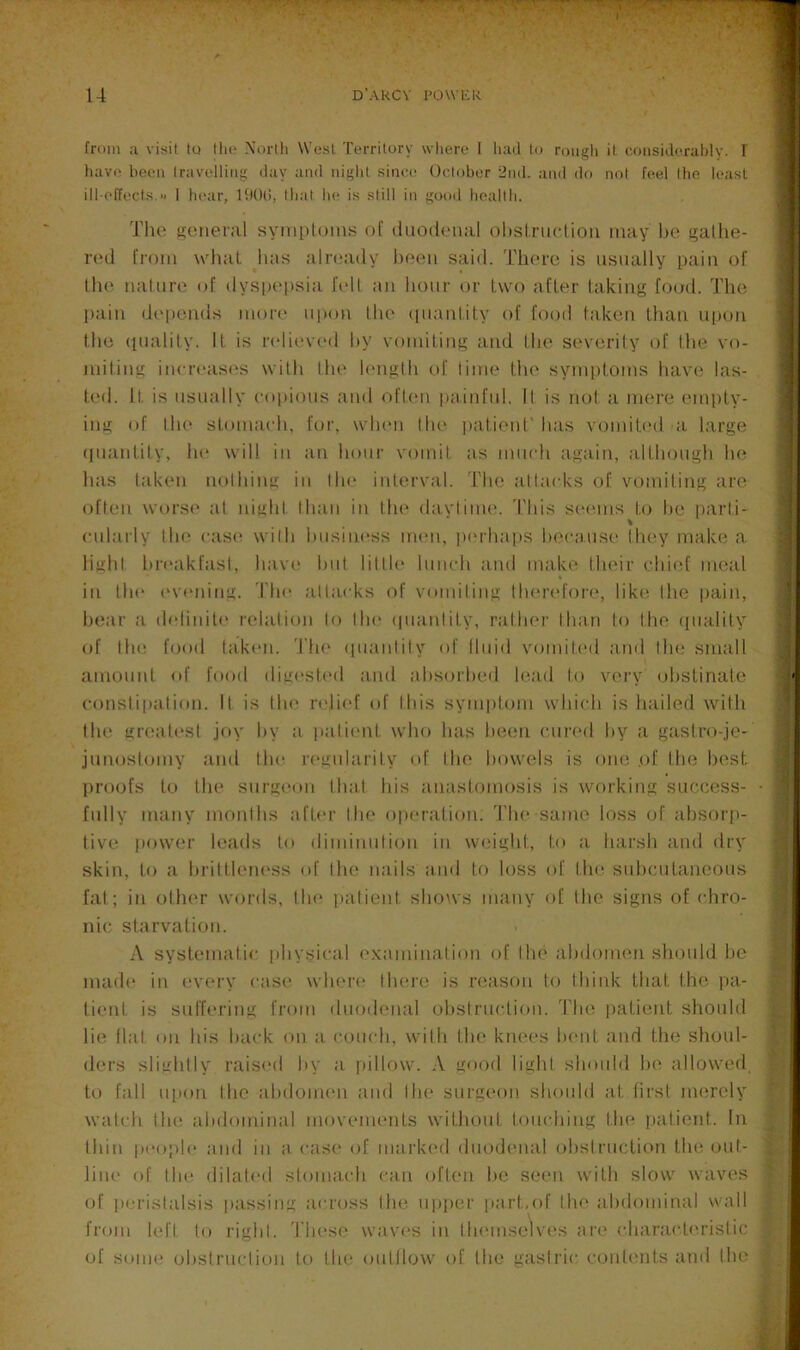 from u visit to (ho Xortli W’u.sl Territory wiiero I had to rough it coiisidorahly. I liavi! heoii Iravolliiig day and night since October 2nd. and do not feel Iho least ill-effects.1 hear, ItlOt!, that he is still in good health. The treiieral symptoms of dtiodemil ohstrttetiou may Ite galhe- red from whtit luis already htteii said. There is usually paiti of the ualtire of dysitt'psiit fell :m hour or two after takiiig fo(;d. The Itaiii dt'iieads more upou llu' (iu;iiitity of food ttikeii thati uitoii the (piality. It is relieved by vomiting tiiid the severity of the vo- miting incrtaises with tin* l(*nglh of litne the syniptoms have las- ted. It is usutilly coijiotis ;ind ofltui pti.infttl. II is not a tnere empty- ing of llu* sLotntieh, for, wlnm llu> ptitient' has vomitt'd ;i large (luantity, he will in tin hour votnit :is imtch agtiin, tdthough he hits t.aken nolhing in Ihe inlervtvl. The alitteks of vomiting tire often worse at night Ihtiii in Ihe dtiyliiiK'. 'I'his setuns to he parti- ettlarly Ilit' e:is(‘ wilh business mtm, p('rha[»s hectittse they make a lighi hretikfasl, have hid lillh* lunch tind make their chitd inetil in lh(‘ ('veiling. The allacks of votniliiig therefore, like Ihe pain, hetir a delinili' relation to Ihe (luanlity, rather than lo the (piality of Ihe food lid-ten. The (pitinlily of lliiid vomil(‘d and Ihe smtill amount of food digi'sh'd tind absorbed letid to very obstinate eonsti|»iilion. It is tin' n'lief of Ibis symptom which is hailed with Ihe greatest joy by ti pali('nt who has been cured by a gastro-je- junostomy tind llu' ri'milarily (d' Ihe bowels is one .of the best proofs to the surgeon Ihtil his anastomosis is working suci^ess- fiilly intiny months afb'r Ihe opertition. The same loss of absorfi- tive power leads to diminulion in weight, to ti litirsh and dry skin, to a brittleiH'Ss of the nails and li^i loss of Ihe subcutaneous fat; in othi'r words, the iitilient shows intiny of the signs of chro- nic starvation. A systematic physical ('xtunination of lh(' tihdomen should be mad(' in evi'ry ctise whert' there is reason to think that the pti- tient is suffering from duodenal obstruction, 'rite patient should lie flat on bis btick on ti couch, wilh the kiu'i's bent tind the shoul- ders slightly raised by a pillow. A good light should be allowed, to fiill upon Ihe tibdomen tind Ihe surgeon should tit lirst merely watch lh(‘ tibdomintd movenu'nts without touching the ptitient. In thin p('opl(‘ tind in a cas(' of mtirked duodc'iitil obstruction the out- liiH' of the dilat(‘(l stomach can often be seen with slow waves of peristalsis passing across Ihe upper part,of llu' tibdominal wall from left to right. These waves in tlu'inselves ttre chiirticb'rislic of some obsirnclion to the outllow of Ihe gastric conti'iits and Ihe