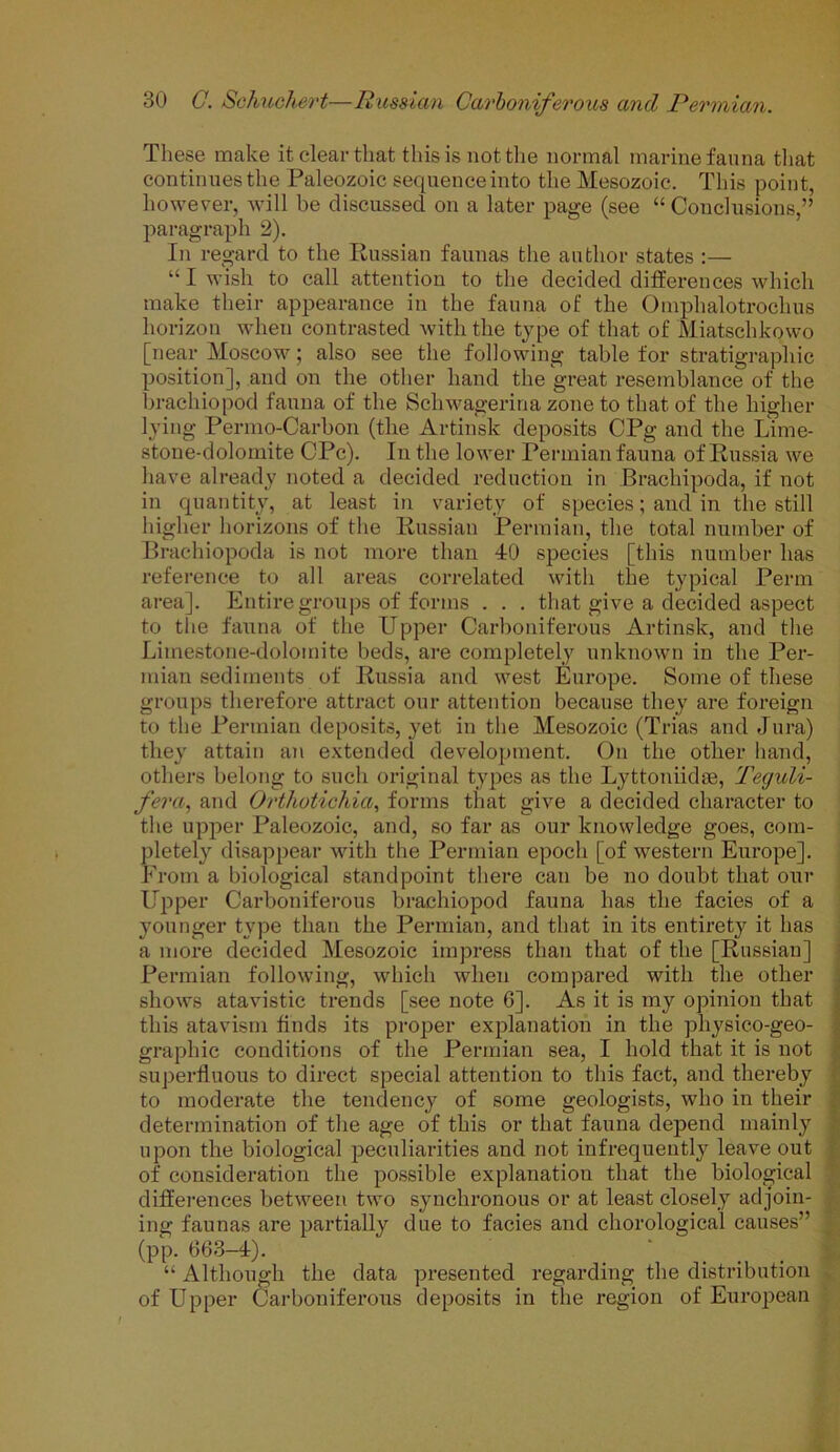 These make it clear that this is not the normal marine fauna that continues the Paleozoic sequence into the Mesozoic. This point, however, will be discussed on a later page (see “Conclusions,” paragraph 2). In regard to the Russian faunas the author states :— “I wish to call attention to the decided differences which make their appearance in the fauna of the Omphalotroclius horizon when contrasted with the type of that of Miatschkowo [near Moscow; also see the following table for stratigraphic position], and on the other hand the great resemblance of the brachiopod fauna of the Schwagerina zone to that of the higher lying Permo-Carbon (the Artinsk deposits CPg and the Lime- stone-dolomite CPc). In the lower Permian fauna of Russia we have already noted a decided reduction in Brachipoda, if not in quantity, at least in variety of species; and in the still higher horizons of the Russian Permian, the total number of Brachiopoda is not more than 40 species [this number has reference to all areas correlated with the typical Perm area]. Entire groups of forms . . . that give a decided aspect to the fauna of the Upper Carboniferous Artinsk, and the Limestone-dolomite beds, are completely unknown in the Per- mian sediments of Russia and west Europe. Some of these groups therefore attract our attention because they are foreign to the Permian deposits, yet in the Mesozoic (Trias and Jura) they attain an extended development. On the other hand, others belong to such original types as the Lyttoniidie, Teguli- fera, and Orthotichia, forms that give a decided character to the upper Paleozoic, and, so far as our knowledge goes, com- pletely disappear with the Permian epoch [of western Europe]. From a biological standpoint there can be no doubt that our Upper Carboniferous brachiopod fauna has the facies of a younger type than the Permian, and that in its entirety it has a more decided Mesozoic impress than that of the [Russian] Permian following, which when compared with the other shows atavistic trends [see note 6]. As it is my opinion that this atavism finds its proper explanation in the physico-geo- graphic conditions of the Permian sea, I hold that it is not superfluous to direct special attention to this fact, and thereby to moderate the tendency of some geologists, who in their determination of the age of this or that fauna depend mainly upon the biological peculiarities and not infrequently leave out of consideration the possible explanation that the biological differences between two synchronous or at least closely adjoin- ing faunas are partially due to facies and chorological causes” (pp. 663-4). ' ... “ Although the data presented regarding the distribution of Upper Carboniferous deposits in the region of European