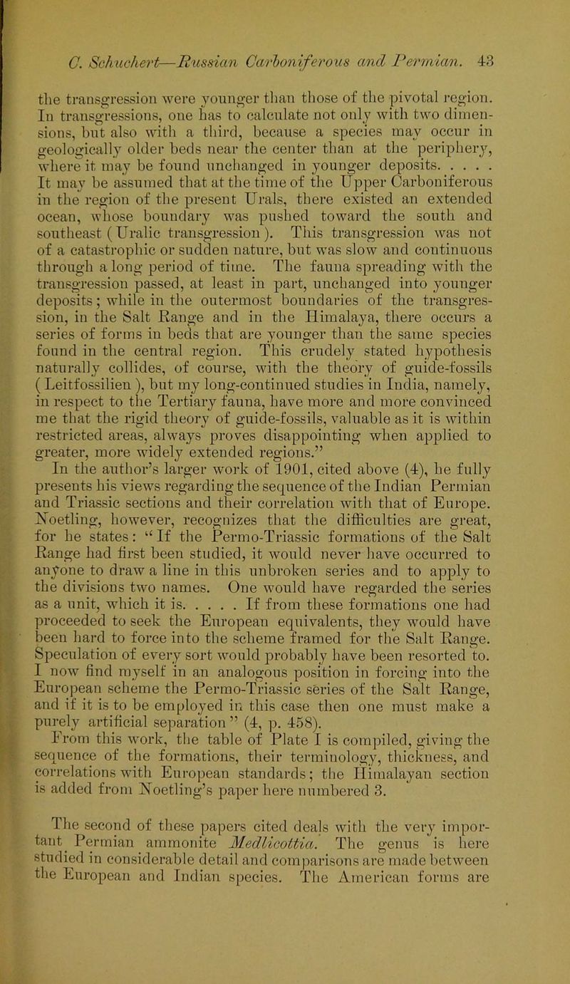 the transgression were younger than those of the pivotal region. In transgressions, one has to calculate not only with two dimen- sions, but also with a third, because a species may occur in geologically older beds near the center than at the periphery, where it may be found unchanged in younger deposits It may be assumed that at the time of the Upper Carboniferous in the region of the present Urals, there existed an extended ocean, whose boundary was pushed toward the south and southeast (Uralic transgression). This transgression was not of a catastrophic or sudden nature, but was slow and continuous through a long period of time. The fauna spreading with the transgression passed, at least in part, unchanged into younger deposits; while in the outermost boundaries of the transgres- sion, in the Salt Range and in the Himalaya, there occurs a series of forms in beds that are younger than the same species found in the central region. This crudely stated hypothesis naturally collides, of course, with the theory of guide-fossils ( Leitfossilieu ), but my long-continued studies in India, namely, in respect to the Tertiary fauna, have more and more convinced me that the rigid theory of guide-fossils, valuable as it is within restricted areas, always proves disappointing when applied to greater, more widely extended regions.” In the author’s larger work of 1901, cited above (4), he fully presents his views regarding the sequence of the Indian Permian and Triassic sections and their correlation with that of Europe. Hoetling, however, recognizes that the difficulties are great, for he states: “If the Permo-Triassic formations of the Salt Range had first been studied, it would never have occurred to anyone to draw a line in this unbroken series and to apply to the divisions two names. One would have regarded the series as a unit, which it is If from these formations one had proceeded to seek the European equivalents, they would have been hard to force into the scheme framed for the Salt Range. Speculation of every sort would probably have been resorted to. I now find myself in an analogous position in forcing into the European scheme the Permo-Triassic series of the Salt Range, and if it is to be employed in this case then one must make a purely artificial separation ” (4, p. 458). From this work, the table of Plate I is compiled, giving the sequence of the formations, their terminology, thickness, and correlations with European standards; the Himalayan section is added from Noetling’s paper here numbered 3. The second of these papers cited deals with the very impor- tant. Permian ammonite Medlicottia. The genus is here studied in considerable detail and comparisons are made between the European and Indian species. The American forms are