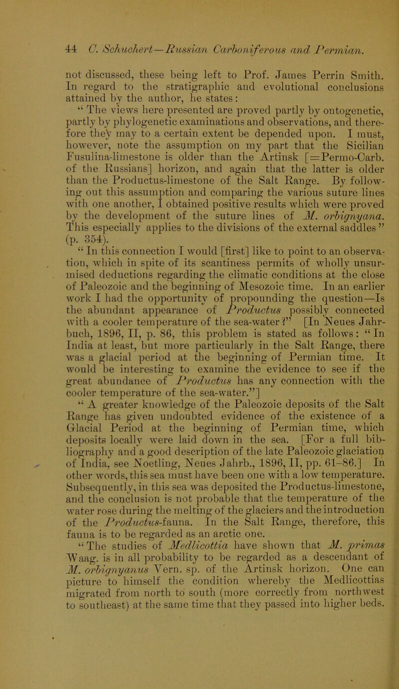 not discussed, these being left to Prof. James Perrin Smith. In regard to the stratigraphic and evolutional conclusions attained by the author, he states: “ The views here presented are proved partly by ontogenetic, partly by phylogenetic examinations and observations, and there- fore tlieV may to a certain extent be depended upon. I must, however, note the assumption on my part that the Sicilian Fusulina-limestone is older than the Artinsk [=Permo-Carb. of the Russians] horizon, and again that the latter is older than the Productus-limestone of the Salt Range. By follow- ing out this assumption and comparing the various suture lines with one another, I obtained positive results which were proved by the development of the suture lines of M. orbignyana. This especially applies to the divisions of the external saddles ” (p. 354). “ In this connection I would [first] like to point to an observa- tion, which in spite of its scantiness permits of wholly unsur- mised deductions regarding the climatic conditions at the close of Paleozoic and the beginning of Mesozoic time. In an earlier work I had the opportunity of propounding the question—Is the abundant appearance of Produotus possibly connected with a cooler temperature of the sea-water?” [In Neues Jalir- bucli, 1896, II, p. 86, this problem is stated as follows: “ In India at least, but more particularly in the Salt Range, there was a glacial period at the beginning of Permian time. It would be interesting to examine the evidence to see if the great abundance of Produotus has any connection with the cooler temperature of the sea-water.”] “ A greater knowledge of the Paleozoic deposits of the Salt Range has given undoubted evidence of the existence of a Glacial Period at the beginning of Permian time, which deposits locally were laid down in the sea. [For a full bib- liography and a good description of the late Paleozoic glaciation of India, see .Noetling, Neues Jalirb., 1896, II, pp. 61-86.] In other words, this sea must have been one with a low temperature. Subsequently, in this sea was deposited the Productus-limestone, and the conclusion is not probable that the temperature of the water rose during the melting of the glaciers and the introduction of the Productu8-i&\vn&. In the Salt Range, therefore, this fauna is to be regarded as an arctic one. “ The studies of Medlicottia have shown that M. primas Waag. is in all probability to be regarded as a descendant of M. orbignyanus Yern. sp. of the Artinsk horizon. One can picture to himself the condition whereby the Medlicottias migrated from north to south (more correctly from northwest to southeast) at the same time that they passed into higher beds.