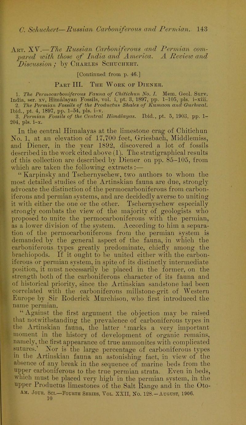 Art. X V\—The Russian Carboniferous and Permian com- pared with those of India and America. A Review and Discussion / by Charles Schuchert. [Continued from p. 46.] Part III. The Work of Diener. 1. The Pennocarboniferous Fauna of Chitichun No. I. Mem. Geol. Surv. India, ser. xv, Himalayan Fossils, vol. i, pt. 3, 1897, pp. 1-105, pis. i-xiii. 2. The Permian Fossils of the Productus Shales of Kumaon and Gurhwal. Ibid., pt. 4, 1897, pp. 1-54, pis. i-v. 3. Permian Fossils of the Central Himalayas. Ibid., pt. 5, 1903, pp. 1- 204, pis. i-x. In the central Himalayas at the limestone crag of Chitichun No. 1, at an elevation of 17,700 feet, Griesbach, Middlemiss, and Diener, in the year 1892, discovered a lot of fossils described in the work cited above (1). The stratigraphical results of this collection are described by Diener on pp. 85-105, from which are taken the following extracts :— “ Karpinsky and Tschernyschew, two authors to whom the most detailed studies of the Artinskian fauna are due, strongly advocate the distinction of the pennocarboniferous from carbon- iferous and permian systems, and are decidedly averse to uniting it with either the one or the other. Tschernyschew especially strongly combats the view of the majority of geologists who proposed to unite the pennocarboniferous with the permian, as a lower division of the system. According to him a separa- tion of the pennocarboniferous from the permian system is demanded by the general aspect of the fauna, in which the carboniferous types greatly predominate, chiefly among the brachiopods. If it ought to be united either with the carbon- iferous or permian system, in spite of its distinctly intermediate position, it must necessarily be placed in the former, on the strength both of the carboniferous character of its fauna and of historical priority, since the Artinskian sandstone had been correlated with the carboniferous millstone-grit of Western Europe by Sir Roderick Murchison, who first introduced the name permian. “Against the first argument the objection may be raised that notwithstanding the prevalence of carboniferous types in the Artinskian fauna, the latter ‘ marks a very important moment in the history of development of organic remains, namely, the first appearance of true ammonites with complicated sutures.’ Nor is the large percentage of carboniferous types in the Artinskian fauna an astonishing fact, in view of the absence of any break in the sequence of marine beds from the upper carboniferous to the true permian strata. Even in beds, which must be placed very high in the permian system, in the upper Productus limestones of the Salt Range and in the Oto- Am. Jour. Sci.—Fourth Series, Vol. XXII, No. 128.—August, 1906.