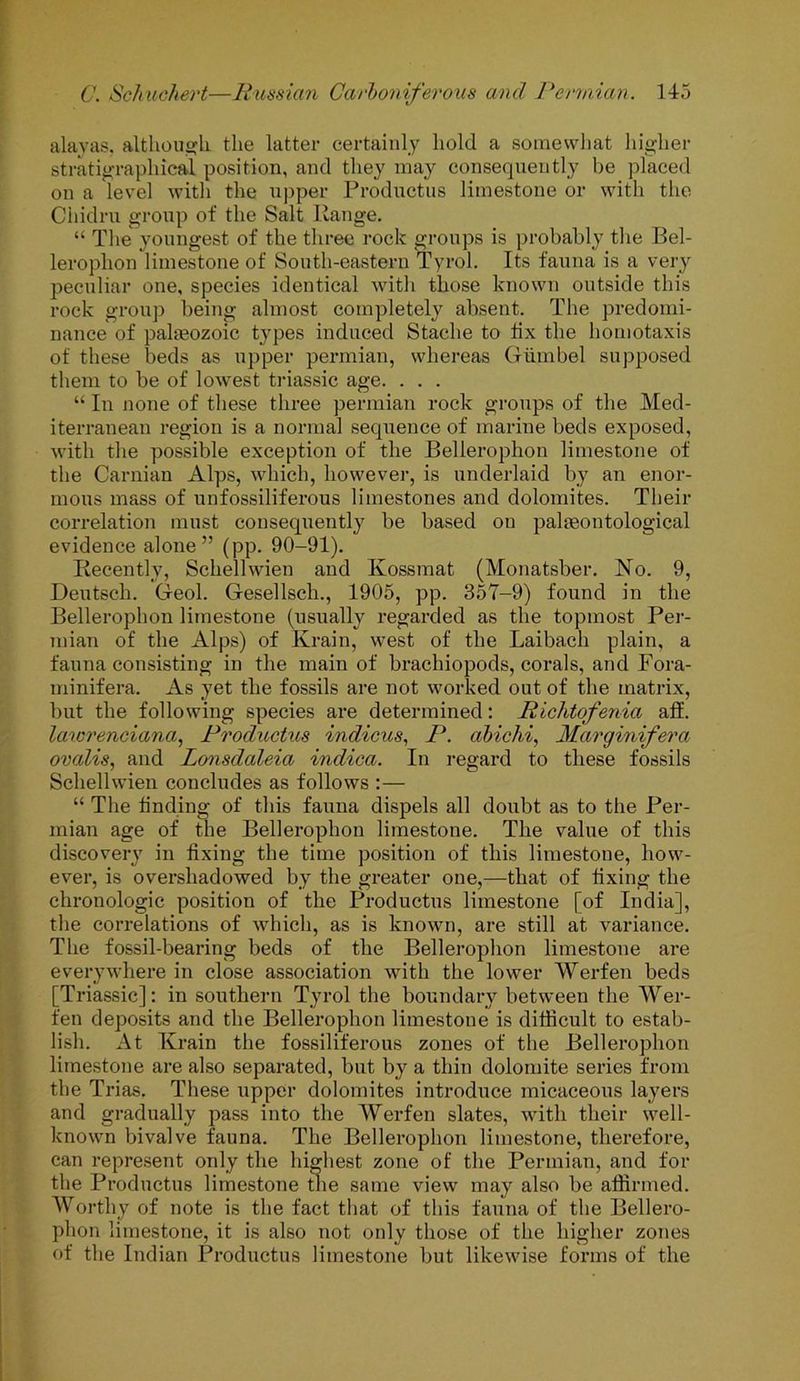 alayas, although the latter certainly hold a somewhat higher stratigraphies! position, and they may consequently be placed on a level with the upper Prodnctns limestone or with the Ciiidrn group of the Salt Range. “ The youngest of the three rock groups is probably the Bel- lerophon limestone of South-eastern Tyrol. Its fauna is a very peculiar one, species identical with those known outside this rock group being almost completely absent. The predomi- nance of palaeozoic types induced Staclie to fix the homotaxis of these beds as upper permian, whereas Giimbel supposed them to be of lowest triassic age. . . . “ In none of these three permian rock groups of the Med- iterranean region is a normal sequence of marine beds exposed, with the possible exception of the JBelleroplion limestone of the Carnian Alps, which, however, is underlaid by an enor- mous mass of unfossiliferous limestones and dolomites. Their correlation must consequently be based on palaeontological evidence alone” (pp. 90-91). Recently, Schellwien and Kossmat (Monatsber. No. 9, Deutsch. Geol. Gesellsch., 1905, pp. 357-9) found in the Bellerophon limestone (usually regarded as the topmost Per- ruian of the Alps) of Krain, west of the Laibach plain, a fauna consisting in the main of brachiopods, corals, and Fora- minifera. As yet the fossils are not worked out of the matrix, but the following species are determined: Richtofenia aff. lawrenciana, Productus indicus, P. abichi, Marginifera ovdlis, and Lonsdaleia indica. In regard to these fossils Schellwien concludes as follows :— “ The finding of this fauna dispels all doubt as to the Per- mian age of the Bellerophon limestone. The value of this discovery in fixing the time position of this limestone, how- ever, is overshadowed by the greater one,—that of fixing the chronologic position of the Productus limestone [of India], the correlations of which, as is known, are still at variance. The fossil-bearing beds of the Bellerophon limestone are everywhere in close association with the lower Werfen beds [Triassic]: in southern Tyrol the boundary between the Wer- fen deposits and the Bellerophon limestone is difficult to estab- lish. At Krain the fossiliferous zones of the Bellerophon limestone are also separated, but by a thin dolomite series from the Trias. These upper dolomites introduce micaceous layers and gradually pass into the Werfen slates, with their well- known bivalve fauna. The Bellerophon limestone, therefore, can represent only the highest zone of the Permian, and for the Productus limestone the same view may also be affirmed. Worthy of note is the fact that of this fauna of the Bellero- phon limestone, it is also not only those of the higher zones of the Indian Productus limestone but likewise forms of the