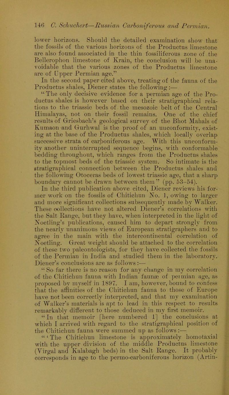 lower horizons. Should the detailed examination show that the fossils of the various horizons of the Productus limestone are also found associated in the thin fossiliferous zone of the Belleroplion limestone of Ivrain, the conclusion will be una- voidable that the various zones of the Productus limestone are of Upper Permian age.” In the second paper cited above, treating of the fauna of the Productus shales, Diener states the following “The only decisive evidence for a permian age of the Pro- ductus shales is however based on their stratigraphical rela- tions to the triassic beds of the mesozoic belt of the Central Himalayas, not on their fossil remains. One of the chief results of Griesbach’s geological survey of the Phot Mahals of Kumaon and Gurhwal is the proof of an unconformity, exist- ing at the base of the Productus shales, which locally overlap successive strata of carboniferous age. With this unconform- ity another uninterrupted sequence begins, with conformable bedding throughout, which ranges from the Productus shales to the topmost beds of the triassic system. So intimate is the stratigraphical connection between the Productus shales and the following Otoceras beds of lowest triassic age, that a sharp boundary cannot be drawn between them ” (pp. 53-54). In the third publication above cited, Diener reviews his for- mer work on the fossils of Chitichun No. 1, owing to larger and more significant collections subsequently made by Walker. These collections have not altered Diener’s correlations with the Salt Range, but they have, when interpreted in the light of Noetling’s publications, caused him to depart strongly from the nearly unanimous views of European stratigraphers and to agree in the main with the intercontinental correlation of Noetling. Great weight should be attached to the correlation of these two paleontologists, for they have collected the fossils of the Permian in India and studied them in the laboratory. Diener’s conclusions are as follows :— “ So far there is no reason for any change in my correlation of the Chitichun fauna with Indian faunae of petmian age, as proposed by myself in 1897. I am, however, bound to confess that the affinities of the Chitichun fauna to those of Europe have not been correctly interpreted, and that my examination of Walker’s materials is apt to lead in this respect to results remarkably different to those deduced in my first memoir. “ In that memoir [here numbered 1] the conclusions at which I arrived with regard to the stratigraphical position of the Chitichun fauna were summed up as follows:— “ ‘ The Chitichun limestone is approximately homotaxial with the upper division of the middle Productus limestone (Virgal and Kalabagh beds) in the Salt Range. It probably corresponds in age to the pernio-carboniferous horizon (Artin-
