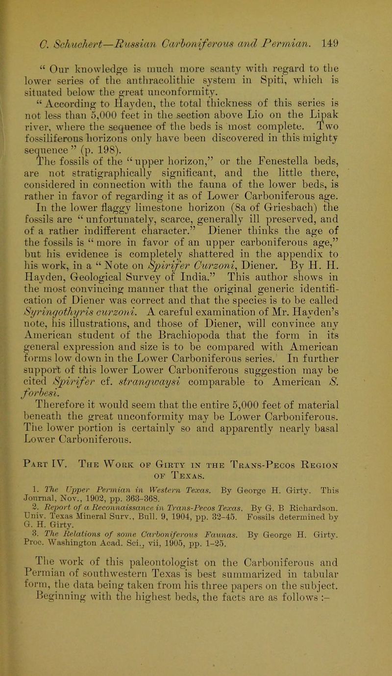 “ Our knowledge is much more scanty with regard to the lower series of the anthracolithic system in Spiti, which is situated below the great unconformity. “ According to Hayden, the total thickness of this series is not less than 5,000 feet in the section above Lio on the Lipak river, where the sequence of the beds is most complete. Two fossiliferous horizons only have been discovered in this mighty sequence ” (p. 198). The fossils of the “upper horizon,” or the Fenestella beds, are not stratigraphically significant, and the little there, considered in connection with the fauna of the lower beds, is rather in favor of regarding it as of Lower Carboniferous age. In the lower flaggy limestone horizon (8a of Griesbach) the fossils are “ unfortunately, scarce, generally ill preserved, and of a rather indifferent character.” Diener thinks the age of the fossils is “ more in favor of an upper carboniferous age,” but his evidence is completely shattered in the appendix to his work, in a “Note on Spirifer Curzoni, Diener. By H. H. Hayden, Geological Survey of India.” This author shows in the most convincing manner that the original generic identifi- cation of Diener was correct and that the species is to be called Syringothyris curzoni. A careful examination of Mr. Hayden’s note, his illustrations, and those of Diener, will convince any American student of the Brachiopoda that the form in its general expression and size is to be compared with American forms low down in the Lower Carboniferous series. In further support of this lower Lower Carboniferous suggestion may be cited Spirifer cf. strangivaysi comparable to American S. forbesi. Therefore it would seem that the entire 5,000 feet of material beneath the great unconformity may be Lower Carboniferous. The lower portion is certainly so and apparently nearly basal Lower Carboniferous. Part IV. The Work op Girty in the Trans-Pecos Region of Texas. 1. The Upper Permian in Western Texas. By George H. Girty. This Journal, Nov., 1902, pp. 363-368. 2. Report of a Reconnaissance in Trans-Pecos Texas. By G. B Richardson. Univ. Texas Mineral Surv., Bull. 9, 1904, pp. 32-45. Fossils determined by G. H. Girty. 3. The Relations of some Carboniferous Faunas. By George H. Girty. Proe. Washington Acad. Sci., vii, 1905, pp. 1-25. The work of this paleontologist on the Carboniferous and Permian of southwestern Texas is best summarized in tabular form, the data being taken from his three papers on the subject. Beginning with the highest beds, the facts are as follows