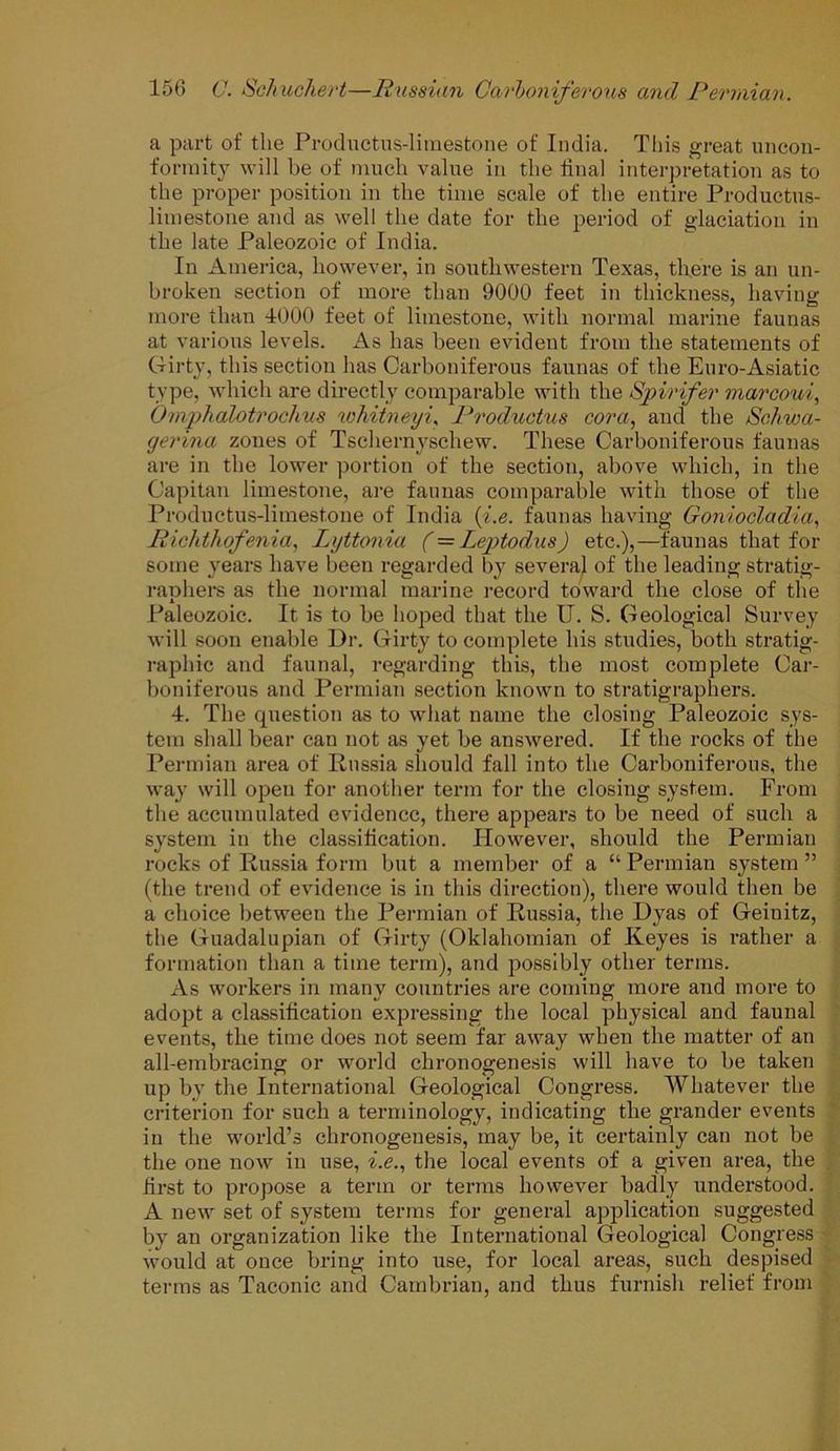a part of the Productus-limestone of India. This great uncon- formity will be of much value in the linal interpretation as to the proper position in the time scale of the entire Productus- limestone and as well the date for the period of glaciation in the late Paleozoic of India. In America, however, in southwestern Texas, there is an un- broken section of more than 9000 feet in thickness, having more than 1000 feet of limestone, with normal marine faunas at various levels. As has been evident from the statements of Girty, this section has Carboniferous faunas of the Euro-Asiatic type, which are directly comparable with the Spirifer marcoui, Omphalotrochus wkitneyi, Productus cor a, and the Schwa- gerina zones of Tschernyschew. These Carboniferous faunas are in the lower portion of the section, above which, in the Capitan limestone, are faunas comparable with those of the Productus-limestone of India (i.e. faunas having Goniocladia, Richthofenia, lyttonia (=Leptodus) etc.),—faunas that for some years have been regarded by several of the leading stratig- raphers as the normal marine record toward the close of the Paleozoic. It is to be hoped that the IJ. S. Geological Survey will soon enable Dr. Girty to complete his studies, both stratig- raphic and faunal, regarding this, the most complete Car- boniferous and Permian section known to stratigraphers. 4. The question as to what name the closing Paleozoic sys- tem shall bear can not as yet be answered. If the rocks of the Permian area of Russia should fall into the Carboniferous, the way will open for another term for the closing system. From the accumulated evidence, there appears to be need of such a system in the classification. However, should the Permian rocks of Russia form but a member of a “ Permian system ” (the trend of evidence is in this direction), there would then be a choice between the Permian of Russia, the Dyas of Geinitz, the Guadalupian of Girty (Oklahomian of Keyes is rather a formation than a time term), and possibly other terms. As workers in many countries are coming more and more to adopt a classification expressing the local physical and faunal events, the time does not seem far away when the matter of an all-embracing or world chronogenesis will have to be taken up by the International Geological Congress. Whatever the criterion for such a terminology, indicating the grander events in the world’s chronogenesis, may be, it certainly can not be the one now in use, i.e., the local events of a given area, the first to propose a term or terms however badly understood. A new set of system terms for general application suggested by an organization like the International Geological Congress would at once bring into use, for local areas, such despised terms as Taconic and Cambrian, and thus furnish relief from