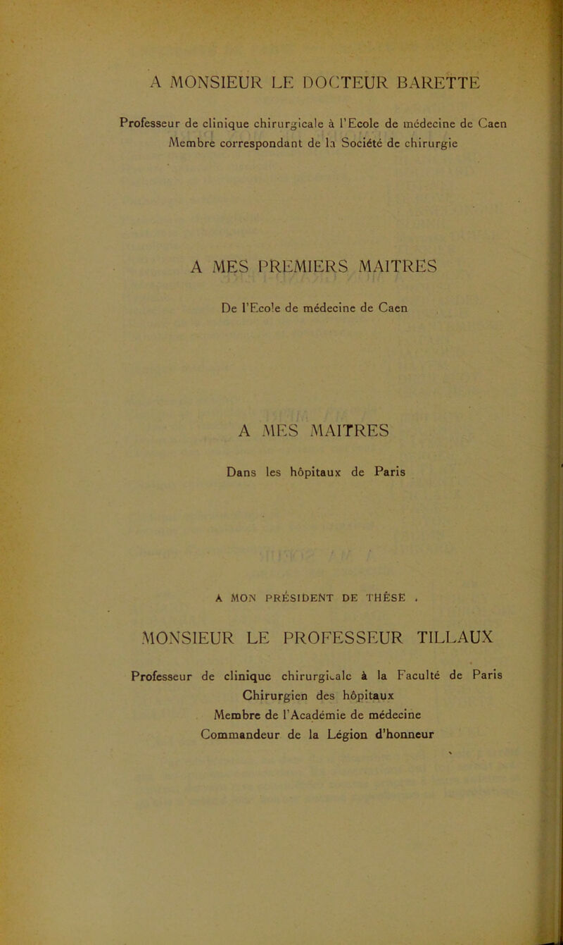 A MONSIEUR LE DOCTEUR BARETTE Professeur de clinique chirurgicale à l’Ecole de médecine de Caen Membre correspondant de la Société de chirurgie A MES PREMIERS MAITRES De l’Ecole de médecine de Caen A MES MAITRES Dans les hôpitaux de Paris A MON président de THÈSE . MONSIEUR LE PROFESSEUR TILLAUX Professeur de clinique chirurgi>.alc à la Faculté de Paris Chirurgien des hôpitaux Membre de l’Académie de médecine Commandeur de la Légion d’honneur