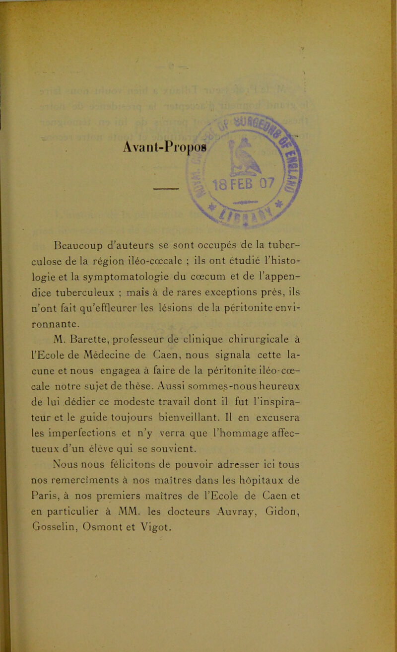 Beaucoup d’auteurs se sont occupés de la tuber- culose de la région iléo-cœcale ; ils ont étudié l’histo- logie et la symptomatologie du cæcum et de l’appen- dice tuberculeux ; mais à de rares exceptions prés, ils n’ont fait qu’effleurer les lésions delà péritonite envi- ronnante. M. Barette, professeur de clinique chirurgicale à l’Ecole de Médecine de Caen, nous signala cette la- cune et nous engagea à faire de la péritonite iléo-cœ- cale notre sujet de thèse. Aussi sommes-nous heureux de lui dédier ce modeste travail dont il fut l’inspira- teur et le guide toujours bienveillant. 11 en excusera les imperfections et n’y verra que l’hommage affec- tueux d’un élève qui se souvient. Nous nous félicitons de pouvoir adresser ici tous nos remercîments à nos maîtres dans les hôpitaux de Paris, à nos premiers maîtres de l’Ecole de Caen et en particulier à MM. les docteurs Auvray, Gidon, Gosselin, Osmont et Vigot.