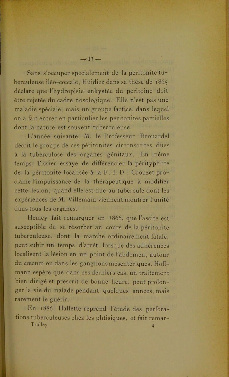 Sans s'occuper spécialement de la péritonite tu- berculeuse iléo-cœcale, Huidiez dans sa thèse de 1865 déclare que l’hydropisie enkystée du péritoine doit être rejetée du cadre nosologique. Elle n’est pas une maladie spéciale, mais un groupe factice, dans lequel on a fait entrer en particulier les péritonites partielles dont la nature est souvent tuberculeuse. L’année suivante, M. le Professeur Brouardel décrit le groupe de ces péritonites circonscrites dues à la tuberculose des organes génitaux. Icn même temps, Tissier essaye de différencier l'a pérityphlite de la péritonite localisée à la F. I. D ; Crouzet pro- clame l’impuissance de la thérapeutique à modifier cette lésion, quand elle est due au tubercule dont les expériences de M. Villemain viennent montrer l’unité dans tous les organes. Hemey fait remarquer en 1866, que l’ascite est susceptible de se résorber au cours de la péritonite tuberculeuse, dont la marche ordinairement fatale, peut subir un temps d’arrêt, lorsque des adhérences localisent la lésion en un point de l’abdomen, autour du cæcum ou dans les ganglions mésentériques. Hoff- mann espère que dans ces derniers cas, un traitement bien dirigé et prescrit de bonne heure, peut prolon- ger la vie du malade pendant quelques années, mais rarement le guérir. En 1886, Hallette reprend l’étude des perfora- tions tuberculeuses chez les phtisiques, et fait remar- Trolley ^