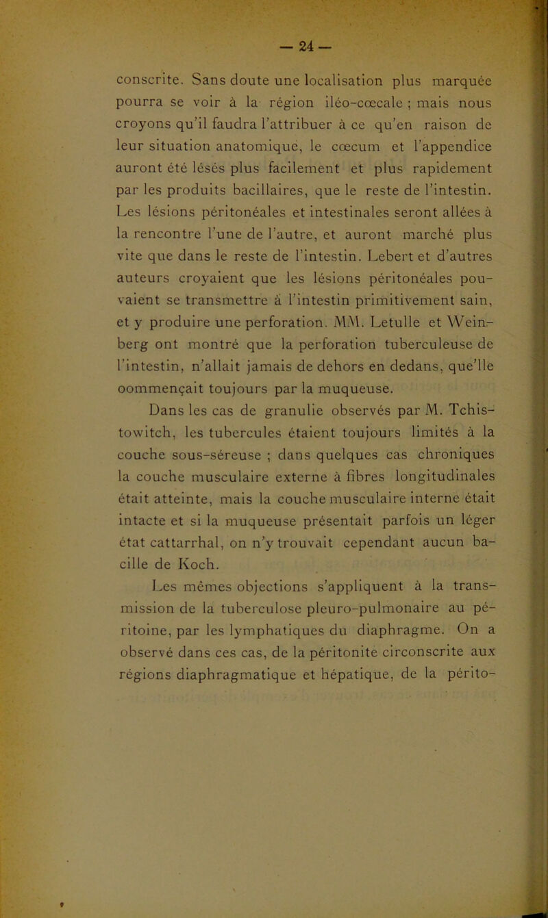 conscrite. Sans doute une localisation plus marquée pourra se voir à la région iléo-cœcale ; mais nous croyons qu’il faudra l’attribuer à ce qu’en raison de leur situation anatomique, le cæcum et l’appendice auront été lésés plus facilement et plus rapidement par les produits bacillaires, que le reste de l’intestin. Les lésions péritonéales et intestinales seront allées à la rencontre l’une de l’autre, et auront marché plus vite que dans le reste de l’intestin. Lebert et d’autres auteurs croyaient que les lésions péritonéales pou- vaient se transmettre à l’intestin primitivement sain, et y produire une perforation. MM. Letulle et Wein.- berg ont montré que la perforation tuberculeuse de l’intestin, n’allait jamais de dehors en dedans, que’lle oommençait toujours par la muqueuse. Dans les cas de granulie observés par M. Tchis- towitch, les tubercules étaient toujours limités à la couche sous-séreuse ; dans quelques cas chroniques la couche musculaire externe à fibres longitudinales était atteinte, mais la couche musculaire interne était intacte et si la muqueuse présentait parfois un léger état cattarrhal, on n’y trouvait cependant aucun ba- cille de Koch. Les mêmes objections s’appliquent à la trans- mission de la tuberculose pleuro-pulmonaire au pé- ritoine, par les lymphatiques du diaphragme. On a observé dans ces cas, de la péritonite circonscrite aux régions diaphragmatique et hépatique, de la périto-