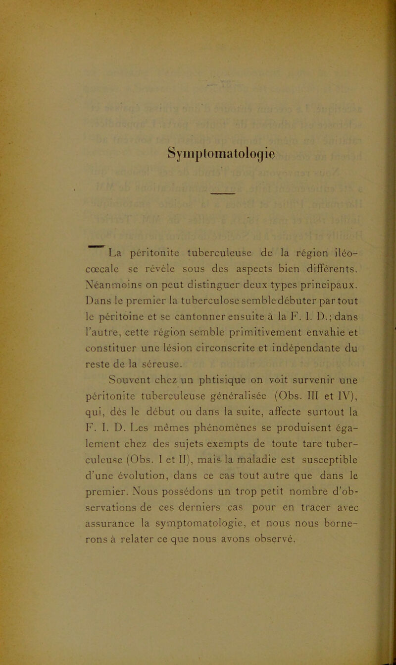 Syinplomatologie La péritonite tuberculeuse de la région iléo- cœcale se révèle sous des aspects bien différents. Néanmoins on peut distinguer deux types principaux. Dans le premier la tuberculose semble débuter partout le péritoine et se cantonner ensuite à la F. 1. D.; dans l’autre, cette région semble primitivement envahie et constituer une lésion circonscrite et indépendante du reste de la séreuse. Souvent chez un phtisique on voit survenir une péritonite tuberculeuse généralisée (Obs. III et IV), qui, dès le début ou dans la suite, affecte surtout la F. I. D. Les mêmes phénomènes se produisent éga- lement chez des sujets exempts de toute tare tuber- culeuse (Obs. I et II), mais la maladie est susceptible d’une évolution, dans ce cas tout autre que dans le premier. Nous possédons un trop petit nombre d’ob- servations de ces derniers cas pour en tracer avec assurance la symptomatologie, et nous nous borne- rons à relater ce que nous avons observé.