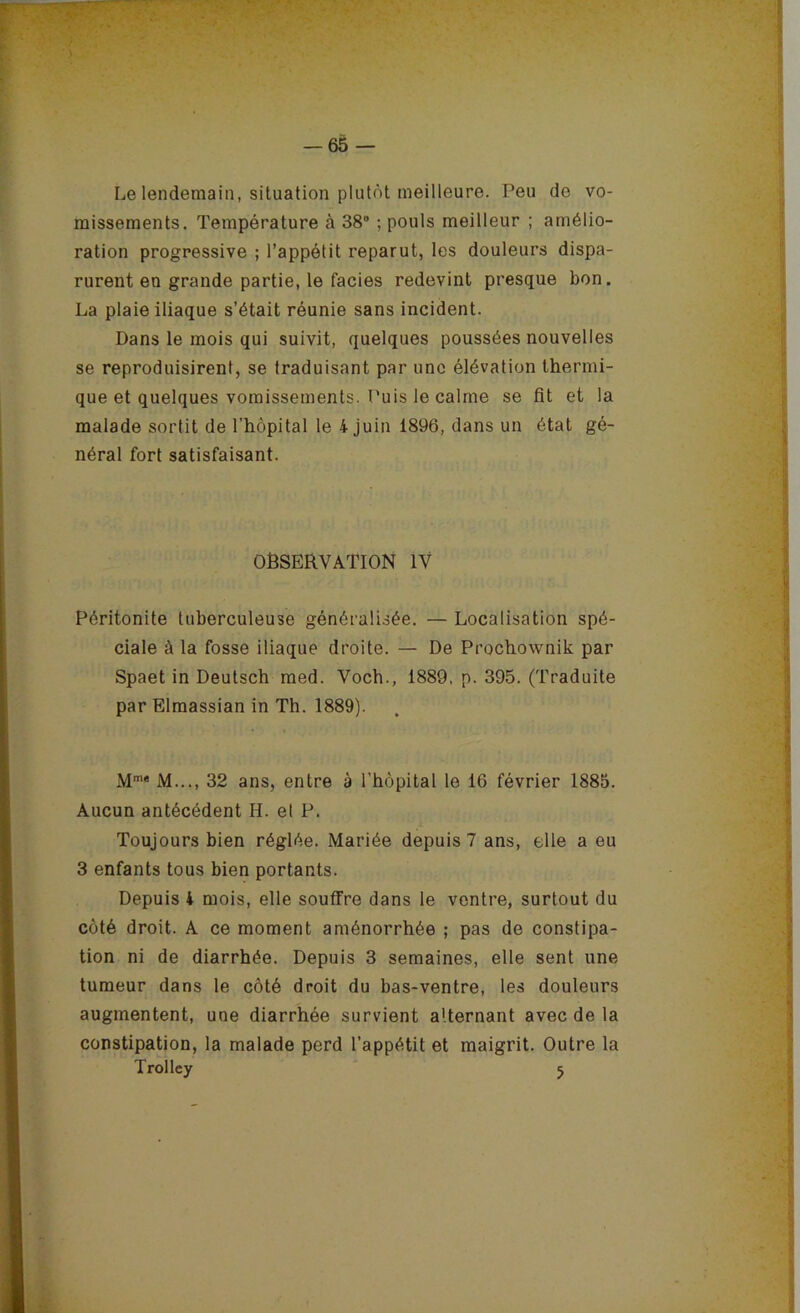 Le lendemain, situation plutôt meilleure. Peu de vo- missements. Température à 38 ; pouls meilleur ; amélio- ration progressive ; l’appétit reparut, les douleurs dispa- rurent en grande partie, le faciès redevint presque bon, La plaie iliaque s’était réunie sans incident. Dans le mois qui suivit, quelques poussées nouvelles se reproduisirent, se traduisant par une élévation thermi- que et quelques vomissements. Puis le calme se fit et la malade sortit de l’hôpital le 4 juin 1896, dans un étal gé- néral fort satisfaisant. observation IV Péritonite tuberculeuse généralisée. — Localisation spé- ciale à la fosse iliaque droite. — De Prochownik par Spaet in Deutsch med. Voch., 1889, p. 395. (Traduite par Elraassian in Th. 1889). M™* M..., 32 ans, entre à l’hôpital le 16 février 1885. Aucun antécédent H. et P. Toujours bien réglée. Mariée depuis 7 ans, elle a eu 3 enfants tous bien portants. Depuis 4 mois, elle souffre dans le ventre, surtout du côté droit. A ce moment aménorrhée ; pas de constipa- tion ni de diarrhée. Depuis 3 semaines, elle sent une tumeur dans le côté droit du bas-ventre, les douleurs augmentent, une diarrhée survient alternant avec de la constipation, la malade perd l’appétit et maigrit. Outre la Trolley 5