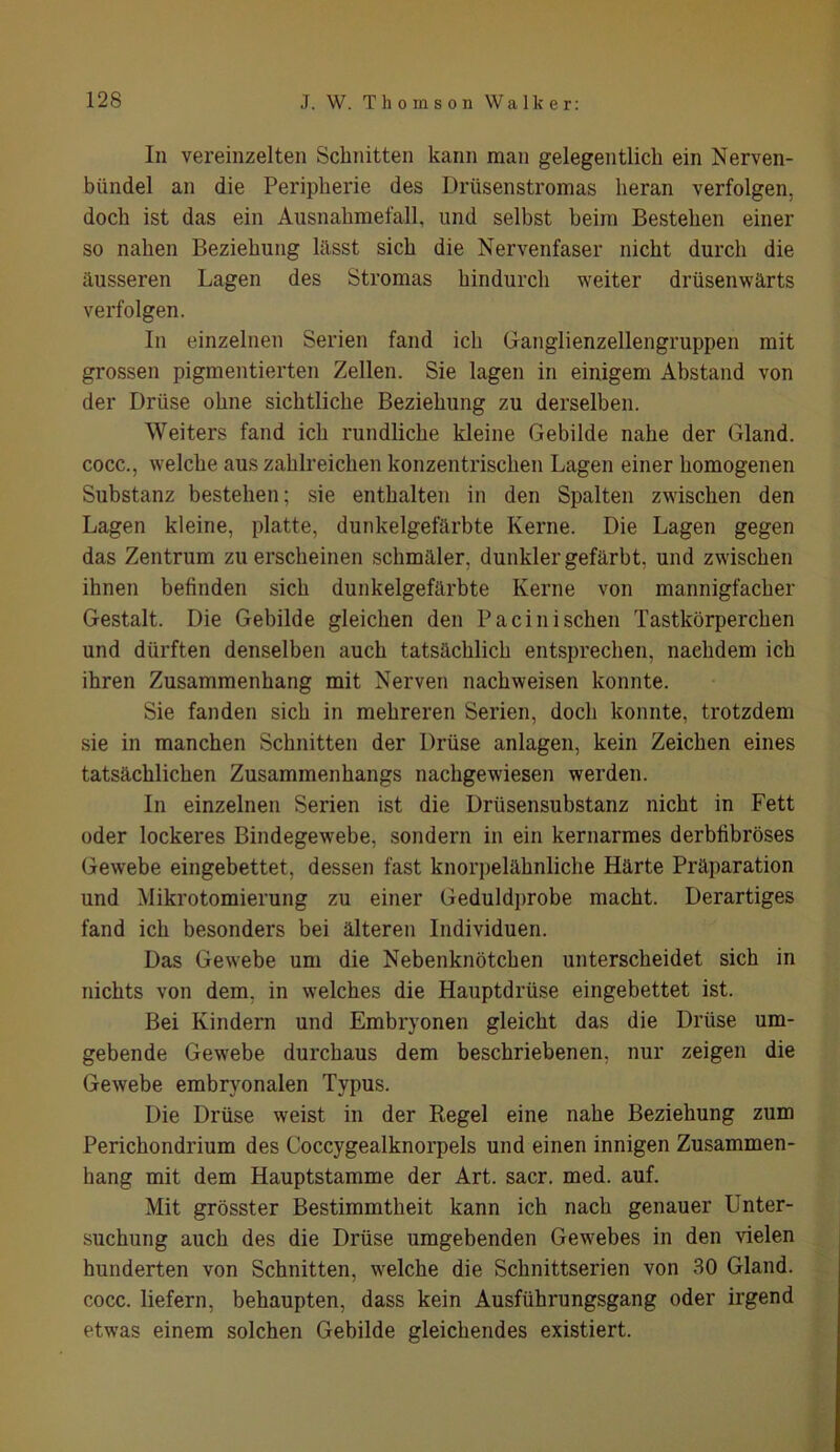 In vereinzelten Schnitten kann man gelegentlich ein Nerven- bündel an die Peripherie des Drüsenstromas heran verfolgen, doch ist das ein Ausnahmefall, und selbst beim Bestehen einer so nahen Beziehung lilsst sich die Nervenfaser nicht durch die äusseren Lagen des Stromas hindurch weiter drüsenwärts verfolgen. In einzelnen Serien fand ich Ganglienzellengruppen mit grossen pigmentierten Zellen. Sie lagen in einigem Abstand von der Drüse ohne sichtliche Beziehung zu derselben. Weiters fand ich rundliche kleine Gebilde nahe der Gland. cocc., welche aus zahlreichen konzentrischen Lagen einer homogenen Substanz bestehen; sie enthalten in den Spalten zwischen den Lagen kleine, platte, dunkelgefärbte Kerne. Die Lagen gegen das Zentrum zu erscheinen schmäler, dunkler gefärbt, und zwischen ihnen befinden sich dunkelgefärbte Kerne von mannigfacher Gestalt. Die Gebilde gleichen den Pacini sehen Tastkörperchen und dürften denselben auch tatsächlich entsprechen, nachdem ich ihren Zusammenhang mit Nerven nachweisen konnte. Sie fanden sich in mehreren Serien, doch konnte, trotzdem sie in manchen Schnitten der Drüse anlagen, kein Zeichen eines tatsächlichen Zusammenhangs nachgewiesen werden. In einzelnen Serien ist die Drüsensubstanz nicht in Fett oder lockeres Bindegewebe, sondern in ein kernarmes derbfibröses Gewebe eingebettet, dessen fast knorpelähnliche Härte Präparation und Mikrotomierung zu einer Geduldprobe macht. Derartiges fand ich besonders bei älteren Individuen. Das Gewebe um die Nebenknötchen unterscheidet sich in nichts von dem. in welches die Hauptdrüse eingebettet ist. Bei Kindern und Embryonen gleicht das die Drüse um- gebende Gewebe durchaus dem beschriebenen, nur zeigen die Gewebe embryonalen Typus. Die Drüse weist in der Regel eine nahe Beziehung zum Perichondrium des Coccygealknorpels und einen innigen Zusammen- hang mit dem Hauptstamme der Art. sacr. med. auf. Mit grösster Bestimmtheit kann ich nach genauer Unter- suchung auch des die Drüse umgebenden Gewebes in den vielen hunderten von Schnitten, welche die Schnittserien von 30 Gland. cocc. liefern, behaupten, dass kein Ausführungsgang oder irgend etwas einem solchen Gebilde gleichendes existiert.