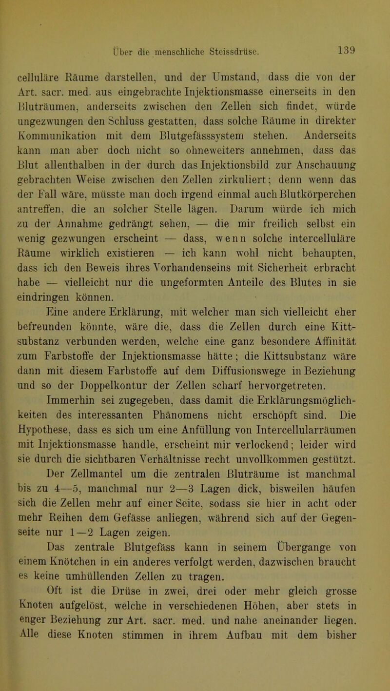 celluläre Räume darstellen, und der Umstand, dass die von der Art. sacr. med. aus eingebrachte Injektionsmasse einerseits in den Bluträumen, anderseits zwischen den Zellen sich findet, würde ungezwungen den Schluss gestatten, dass solche Räume in direkter Kommunikation mit dem Blutgefässsystem stehen. Anderseits kann man aber doch nicht so ohneweiters annehmen, dass das Blut allenthalben in der durch das Injektionsbild zur Anschauung gebrachten Weise zwischen den Zellen zirkuliert; denn wenn das der Fall wäre, müsste man doch irgend einmal auch Blutkörperchen antreffen, die an solcher Stelle lägen. Darum würde ich mich zu der Annahme gedrängt sehen, — die mir freilich selbst ein wenig gezwungen erscheint — dass, wenn solche intercelluläre Räume wirklich existieren — ich kann wohl nicht behaupten, dass ich den Beweis ihres Vorhandenseins mit Sicherheit erbracht habe — vielleicht nur die ungeformten Anteile des Blutes in sie eindringen können. Eine andere Erklärung, mit welcher man sich vielleicht eher befreunden könnte, wäre die, dass die Zellen durch eine Kitt- substanz verbunden werden, welche eine ganz besondere Affinität zum Farbstoffe der Injektionsmasse hätte; die Kittsubstanz wäre dann mit diesem Farbstoffe auf dem Diffusionswege in Beziehung und so der Doppelkontur der Zellen scharf hervorgetreten. Immerhin sei zugegeben, dass damit die Erklärungsmöglich- keiten des interessanten Phänomens nicht erschöpft sind. Die Hypothese, dass es sich um eine Anfüllung von Intercellularräumen mit Injektionsmasse handle, erscheint mir verlockend; leider wird sie durch die sichtbaren Verhältnisse recht unvollkommen gestützt. Der Zellmantei um die zentralen Bluträume ist manchmal bis zu 4—5, manchmal nur 2—3 Lagen dick, bisweilen häufen sich die Zellen mehr auf einer Seite, sodass sie hier in acht oder mehr Reihen dem Gefässe anliegen, während sich auf der Gegen- seite nur 1—2 Lagen zeigen. Das zentrale Blutgefäss kann in seinem Übergange von einem Knötchen in ein anderes verfolgt werden, dazwischen braucht es keine umhüllenden Zellen zu tragen. Oft ist die Drüse in zwei, drei oder mehr gleich grosse Knoten aufgelöst, welche in verschiedenen Höhen, aber stets in enger Beziehung zur Art. sacr. med. und nahe aneinander liegen. Alle diese Knoten stimmen in ihrem Aufbau mit dem bisher