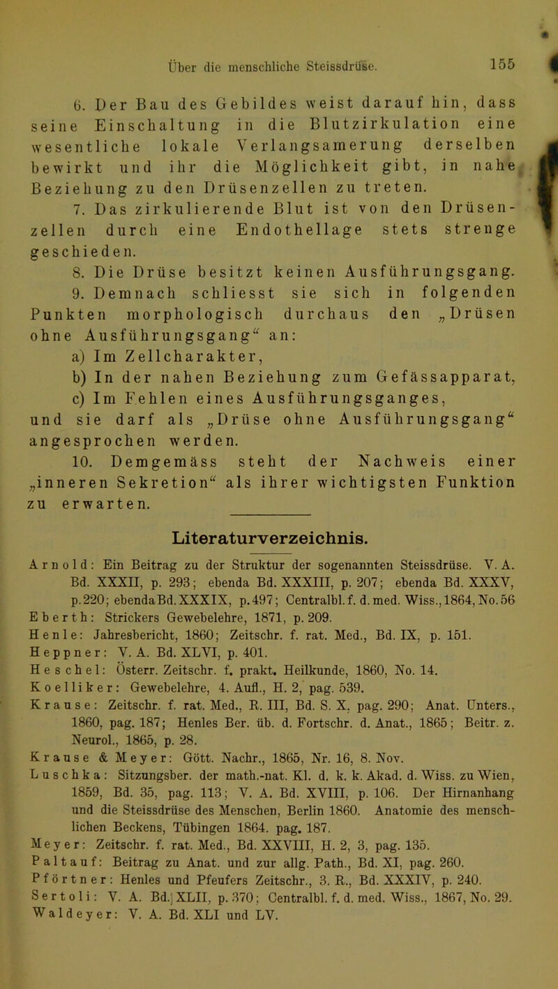 6. Der Bau des Gebildes weist darauf hin, dass seine Einschaltung in die Blutzirkulation eine wesentliche lokale Verlangsamerung derselben bewirkt und ihr die Möglichkeit gibt, in nahe Beziehung zu den Drüsen zellen zu treten. 7. Das zirkulierende Blut ist von den Drüsen- zellen durch eine Endothellage stets strenge geschieden. 8. Die Drüse besitzt keinen Ausführungsgang. 9. Demnach schliesst sie sich in folgenden Punkten morphologisch durchaus den „Drüsen ohne Ausführungsgang an: a) Im Zellcharakter, b) In der nahen Beziehung zum Gefässapparat, c) Im Fehlen eines Ausführungsganges, und sie darf als „Drüse ohne Ausführungsgang angesprochen werden. 10. Demgemäss steht der Nachweis einer „inneren Sekretion“ als ihrer wichtigsten Funktion zu erwarten. Literaturverzeichnis. Arnold: Ein Beitrag zu der Struktur der sogenannten Steissdriise. V. A. Bd. XXXII, p. 293; ebenda Bd. XXXIII, p. 207; ebenda Bd. XXXV, p.220; ebenda Bd. XXXIX, p.497; Centralbl.f. d.med. Wiss., 1864, No. 56 Eberth: Strickers Gewebelehre, 1871, p. 209. Henle: Jahresbericht, 1860; Zeitschr. f. rat. Med., Bd. IX, p. 151. Heppner: V. A. Bd. XLVI, p. 401. He s chel: Österr. Zeitschr. f. prakt. Heilkunde, 1860, No. 14. Koelliker: Gewebelehre, 4. Aufl., H. 2, pag. 539. Krause: Zeitschr. f. rat. Med., R. III, Bd. S. X. pag. 290; Anat. Unters., 1860, pag. 187; Henles Ber. üb. d. Fortschr. d. Anat., 1865; Beitr. z. Neurol., 1865, p. 28. Krause & Meyer: Gott. Nackr., 1865, Nr. 16, 8. Nov. Luschka: Sitzungsber. der math.-nat. Kl. d. k. k. Akad. d. Wiss. zu Wien, 1859, Bd. 35, pag. 113; V. A. Bd. XVIII, p. 106. Der Hirnanhang und die Steissdrüse des Menschen, Berlin 1860. Anatomie des mensch- lichen Beckens, Tübingen 1864. pag. 187. Meyer: Zeitschr. f. rat. Med., Bd. XXVIII, H. 2, 3, pag. 135. Pal tauf: Beitrag zu Anat. und zur allg. Path., Bd. XI, pag. 260. Pförtner: Henles und Pfeufers Zeitschr., 3. R., Bd. XXXIV, p. 240. S e r t o 1 i: V. A. Bd.j XLII, p. 370; Centralbl. f. d. med. Wiss., 1867, No. 29. Waldeyer: V. A. Bd. XLI und LV.