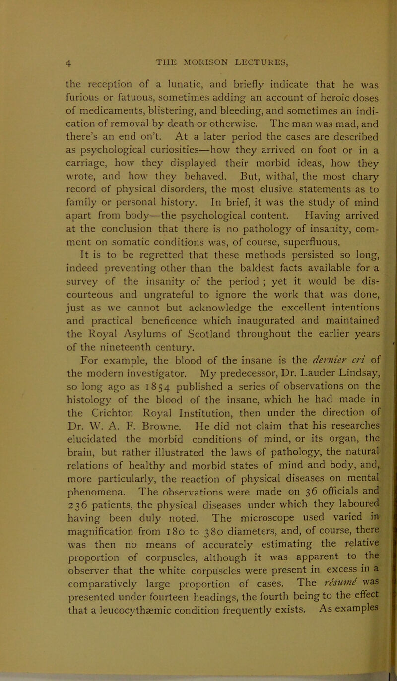 the reception of a lunatic, and briefly indicate that he was furious or fatuous, sometimes adding an account of heroic doses of medicaments, blistering, and bleeding, and sometimes an indi- cation of removal by death or otherwise. The man was mad, and there’s an end on’t. At a later period the cases are described as psychological curiosities—how they arrived on foot or in a carriage, how they displayed their morbid ideas, how they wrote, and how they behaved. But, withal, the most chary record of physical disorders, the most elusive statements as to family or personal history. In brief, it was the study of mind apart from body—the psychological content. Having arrived at the conclusion that there is no pathology of insanity, com- ment on somatic conditions was, of course, superfluous. It is to be regretted that these methods persisted so long, indeed preventing other than the baldest facts available for a survey of the insanity of the period ; yet it would be dis- courteous and ungrateful to ignore the work that was done, just as we cannot but acknowledge the excellent intentions and practical beneficence which inaugurated and maintained the Royal Asylums of Scotland throughout the earlier years of the nineteenth century. For example, the blood of the insane is the dernier cri of the modern investigator. My predecessor. Dr. Lauder Lindsay, so long ago as 1854 published a series of observations on the histology of the blood of the insane, which he had made in the Crichton Royal Institution, then under the direction of Dr. VV. A. F. Browne. He did not claim that his researches elucidated the morbid conditions of mind, or its organ, the brain, but rather illustrated the laws of pathology, the natural relations of healthy and morbid states of mind and body, and, more particularly, the reaction of physical diseases on mental phenomena. The observations were made on 36 officials and 236 patients, the physical diseases under which they laboured having been duly noted. The microscope used varied in magnification from 180 to 380 diameters, and, of course, there was then no means of accurately estimating the relative proportion of corpuscles, although it was apparent to the observer that the white corpuscles were present in excess in a comparatively large proportion of cases. The resum^ was presented under fourteen headings, the fourth being to the effect that a leucocythsemic condition frequently exists. As examples