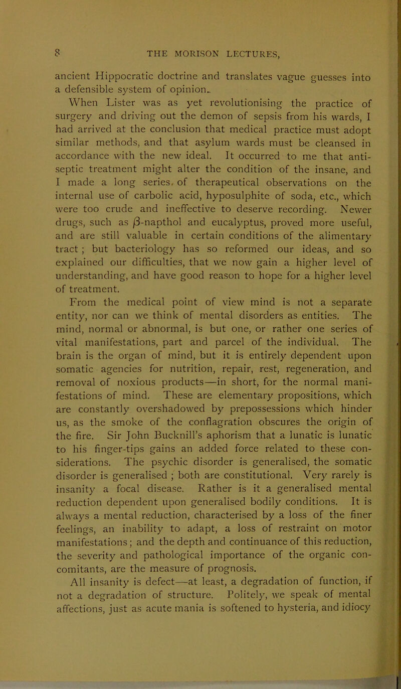 ancient Hippocratic doctrine and translates vague guesses into a defensible system of opinion^ When Lister was as yet revolutionising the practice of surgery and driving out the demon of sepsis from his wards, I had arrived at the conclusion that medical practice must adopt similar methods, and that asylum wards must be cleansed in accordance with the new ideal. It occurred to me that anti- septic treatment might alter the condition of the insane, and I made a long series, of therapeutical observations on the internal use of carbolic acid, hyposulphite of soda, etc., which were too crude and ineffective to deserve recording. Newer drugs, such as j3-napthol and eucalyptus, proved more useful, and are still valuable in certain conditions of the alimentary tract ; but bacteriology has so reformed our ideas, and so explained our difficulties, that we now gain a higher level of understanding, and have good reason to hope for a higher level of treatment. From the medical point of view mind is not a separate entity, nor can we think of mental disorders as entities. The mind, normal or abnormal, is but one, or rather one series of vital manifestations, part and parcel of the individual. The brain is the organ of mind, but it is entirely dependent upon somatic agencies for nutrition, repair, rest, regeneration, and removal of noxious products—in short, for the normal mani- festations of mind. These are elementary propositions, which are constantly overshadowed by prepossessions which hinder us, as the smoke of the conflagration obscures the origin of the fire. Sir John Bucknill’s aphorism that a lunatic is lunatic to his finger-tips gains an added force related to these con- siderations. The psychic disorder is generalised, the somatic disorder is generalised ; both are constitutional. Very rarely is insanity a focal disease. Rather is it a generalised mental reduction dependent upon generalised bodily conditions. It is always a mental reduction, characterised by a loss of the finer feelings, an inability to adapt, a loss of restraint on motor manifestations; and the depth and continuance of this reduction, the severity and pathological importance of the organic con- comitants, are the measure of prognosis. All insanity is defect—at least, a degradation of function, if not a degradation of structure. Politely, we speak of mental affections, just as acute mania is softened to hysteria, and idiocy