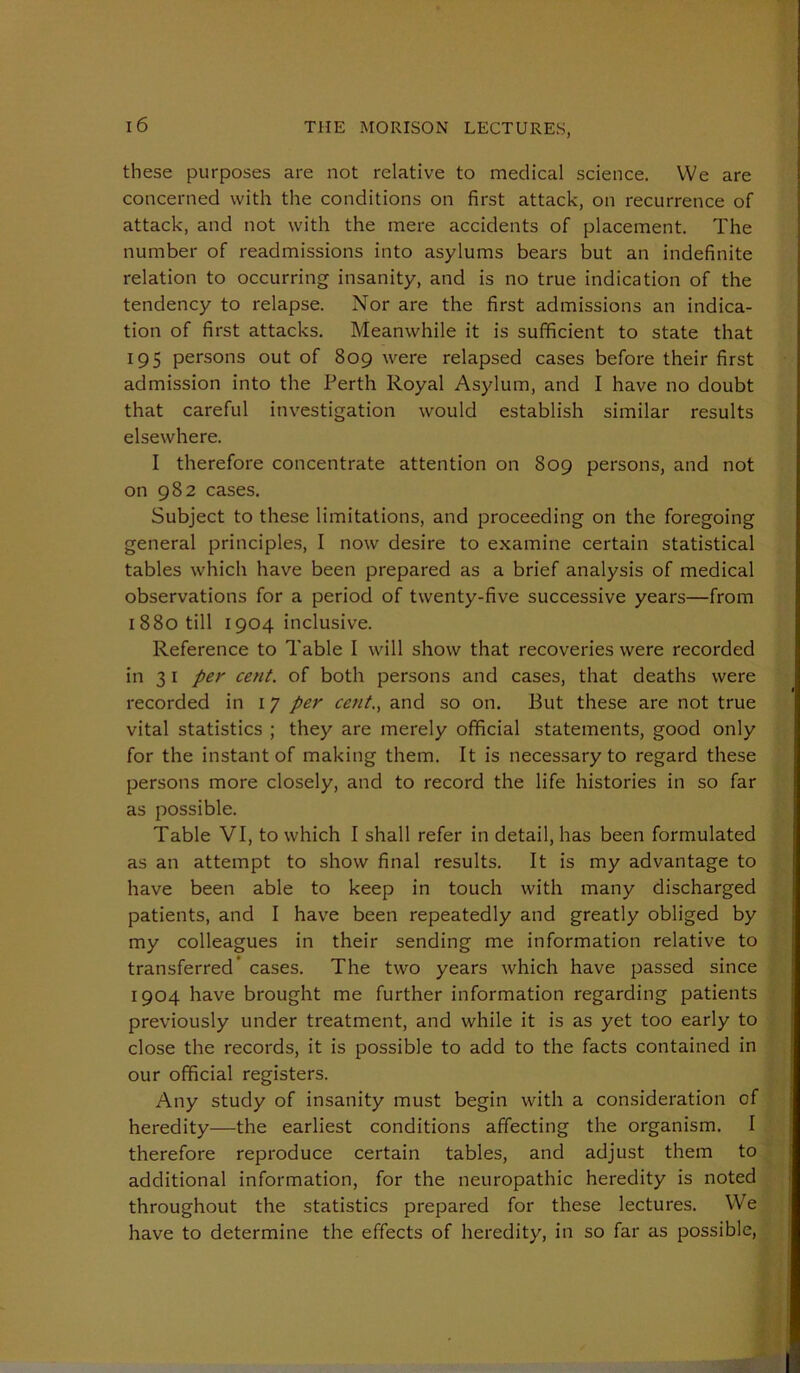 these purposes are not relative to medical science. VVe are concerned with the conditions on first attack, on recurrence of attack, and not with the mere accidents of placement. The number of readmissions into asylums bears but an indefinite relation to occurring insanity, and is no true indication of the tendency to relapse. Nor are the first admissions an indica- tion of first attacks. Meanwhile it is sufficient to state that 195 persons out of 809 were relapsed cases before their first admission into the Perth Royal Asylum, and I have no doubt that careful investigation would establish similar results elsewhere. I therefore concentrate attention on 809 persons, and not on 982 cases. Subject to these limitations, and proceeding on the foregoing general principles, I now desire to examine certain statistical tables which have been prepared as a brief analysis of medical observations for a period of twenty-five successive years—from 1880 till 1904 inclusive. Reference to Table I will show that recoveries were recorded in 31 per cent, of both persons and cases, that deaths were recorded in 17 per cent., and so on. But these are not true vital statistics ; they are merely official statements, good only for the instant of making them. It is neces.sary to regard these persons more closely, and to record the life histories in so far as possible. Table VI, to which I shall refer in detail, has been formulated as an attempt to show final results. It is my advantage to have been able to keep in touch with many discharged patients, and I have been repeatedly and greatly obliged by my colleagues in their sending me information relative to transferred’ cases. The two years which have passed since 1904 have brought me further information regarding patients previously under treatment, and while it is as yet too early to close the records, it is possible to add to the facts contained in our official registers. Any study of insanity must begin with a consideration of heredity—the earliest conditions affecting the organism. I therefore reproduce certain tables, and adjust them to additional information, for the neuropathic heredity is noted throughout the statistics prepared for these lectures. We have to determine the effects of heredity, in so far as possible.