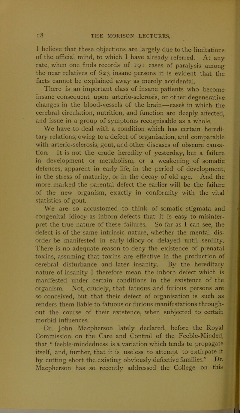 1 believe that these objections are largely due to the limitations of the official mind, to which I have already referred. At any rate, when one finds records of 191 cases of paralysis among the near relatives of 623 insane persons it is evident that the facts cannot be explained away as merely accidental. There is an important class of insane patients who become insane consequent upon arterio-sclerosis, or other degenerative changes in the blood-vessels of the brain—cases in which the cerebral circulation, nutrition, and function are deeply affected, and issue in a group of symptoms recognisable as a whole. We have to deal with a condition which has certain heredi- tary relations, owing to a defect of organisation, and comparable with arterio-sclerosis, gout, and other diseases of obscure causa- tion. It is not the crude heredity of yesterday, but a failure in development or metabolism, or a weakening of somatic defences, apparent in early life, in the period of development, in the stress of maturity, or in the decay of old age. And the more marked the parental defect the earlier will be the failure of the new organism, exactly in conformity with the vital statistics of gout. We are so accustomed to think of somatic stigmata and congenital idiocy as inborn defects that it is easy to misinter- pret the true nature of these failures. So far as I can see, the defect is of the same intrinsic nature, whether the mental dis- order be manifested in early idiocy or delayed until senility. There is no adequate reason to deny the existence of prenatal toxins, assuming that toxins are effective in the production of cerebral disturbance and later insanity. By the hereditary nature of insanity I therefore mean the inborn defect which is manifested under certain conditions in the existence of the organism. Not, crudely, that fatuous and furious persons are so conceived, but that their defect of organisation is such as renders them liable to fatuous or furious manifestations through- out the course of their existence, when subjected to certain morbid influences. Dr. John Macpherson lately declared, before the Royal Commission on the Care and Control of the Feeble-Minded, that “ feeble-mindedness is a variation which tends to propagate itself, and, further, that it is useless to attempt to extirpate it by cutting short the existing obviously defective families.” Dr. Macpherson has so recently addressed the College on this