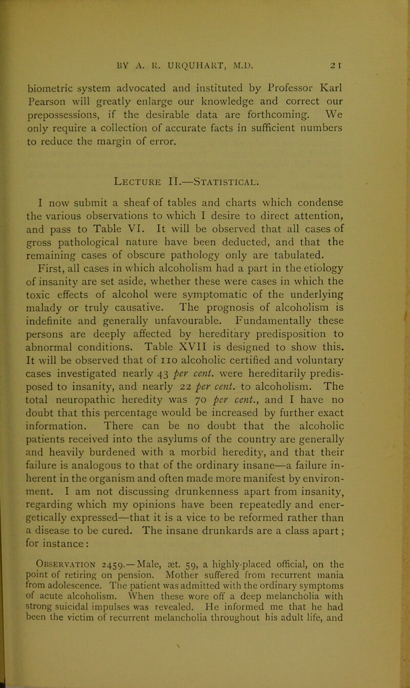 biometric system advocated and instituted by Professor Karl Pearson will greatly enlarge our knowledge and correct our prepossessions, if the desirable data are forthcoming. We only require a collection of accurate facts in sufficient numbers to reduce the margin of error. Lecture II.—Statistical. I now submit a sheaf of tables and charts which condense the various observations to which I desire to direct attention, and pass to Table VI. It will be observed that all cases of gross pathological nature have been deducted, and that the remaining cases of obscure pathology only are tabulated. First, all cases in which alcoholism had a part in the etiology of insanity are set aside, whether these were cases in which the toxic effects of alcohol were symptomatic of the underlying malady or truly causative. The prognosis of alcoholism is indefinite and generally unfavourable. Fundamentally these persons are deeply affected by hereditary predisposition to abnormal conditions. Table XVII is designed to show this. It will be observed that of no alcoholic certified and voluntary cases investigated nearly 43 per cent, were hereditarily predis- posed to insanity, and nearly 22 per cent, to alcoholism. The total neuropathic heredity was 70 per cent., and I have no doubt that this percentage would be increased by further exact information. There can be no doubt that the alcoholic patients received into the asylums of the country are generally and heavily burdened with a morbid heredity, and that their failure is analogous to that of the ordinary insane—a failure in- herent in the organism and often made more manifest by environ- ment. I am not discussing drunkenness apart from insanity, regarding which my opinions have been repeatedly and ener- getically expressed—that it is a vice to be reformed rather than a disease to be cured. The insane drunkards are a class apart; for instance: Observation 2459.—Male, set. 59, a highly-placed official, on the point of retiring on pension. Mother suffered from recurrent mania from adolescence. The patient was admitted with the ordinary symptoms of acute alcoholism. When these wore off a deep melancholia with strong suicidal impulses was revealed. He informed me that he had been the victim of recurrent melancholia throughout his adult life, and