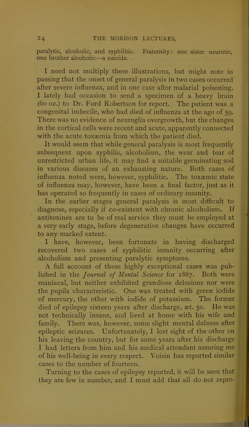 paralytic, alcoholic, and syphilitic. Fraternity; one sister neurotic, one brother alcoholic—a suicide. , I need not multiply these illustrations, but might note in passing that the onset of general paralysis in two cases occurred after severe influenza, and in one case after malarial poisoning. I lately had occasion to send a specimen of a heavy brain (6o oz.) to Dr. Ford Robertson for report. The patient was a congenital imbecile, who had died of influenza at the age of 59. There was no evidence of neuroglia overgrowth, but the changes in the cortical cells were recent and acute, apparently connected with the acute toxaemia from which the patient died. It would seem that while general paralysis is most frequently subsequent upon syphilis, alcoholism, the wear and tear of unrestricted urban life, it may find a suitable germinating soil in various diseases of an exhausting nature. Both cases of influenza noted were, however, syphilitic. The toxaemic state of influenza may, however, have been a final factor, just as it has operated so frequently in cases of ordinary insanity. In the earlier stages general paralysis is most difficult to diagnose, especially if co-existent with chronic alcoholism. If antitoxines are to be of real service they must be employed at a very early stage, before degenerative changes have occurred to any marked extent. I have, however, been fortunate in having discharged recovered two cases of syphilitic insanity occurring after alcoholism and presenting paralytic symptoms. A full account of these highly exceptional cases was pub- lished in the Journal of Mental Science for 1887. Both were maniacal, but neither exhibited grandiose delusions nor were the pupils characteristic. One was treated with green iodide of mercury, the other with iodide of potassium. The former died of epilepsy sixteen years after discharge, ast. 50. He was not technically insane, and lived at home with his wife and family. There was, however, some slight mental dulness after epileptic seizures. Unfortunately, I lost sight of the other on his leaving the country, but for some years after his discharge I had letters from him and his medical attendant assuring me of his well-being in every respect. Voisin has reported similar cases to the number of fourteen. Turning to the cases of epilepsy reported, it will be seen that they are few in number, and I must add that all do not repre-