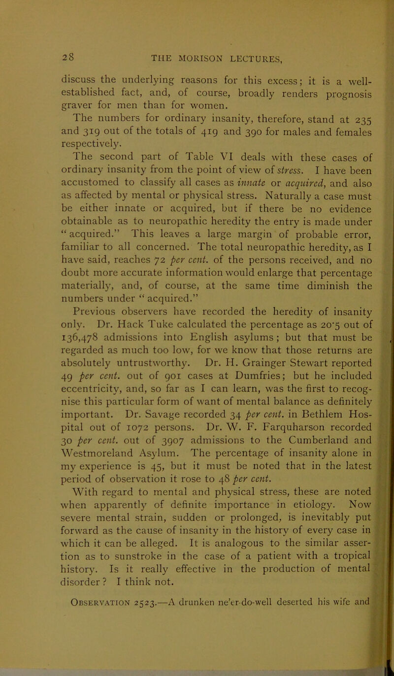 discuss the underlying reasons for this excess; it is a well- established fact, and, of course, broadly renders prognosis graver for men than for women. The numbers for ordinary insanity, therefore, stand at 235 and 319 out of the totals of 419 and 390 for males and females respectivel3^ The second part of Table VI deals with these cases of ordinary insanity from the point of view of stress. I have been accustomed to classify all cases as innate or acquired, and also as affected by mental or physical stress. Naturally a case must be either innate or acquired, but if there be no evidence obtainable as to neuropathic heredity the entry is made under “ acquired.” This leaves a large margin of probable error, familiar to all concerned. The total neuropathic heredity, as I have said, reaches 72 per cent, of the persons received, and no doubt more accurate information would enlarge that percentage materiall)', and, of course, at the same time diminish the numbers under “ acquired.” Previous observers have recorded the heredity of insanity only. Dr. Hack Tuke calculated the percentage as 20'5 out of 136,478 admissions into English asylums; but that must be regarded as much too low, for we know that those returns are absolutely untrustworthy. Dr. H. Grainger Stewart reported 49 per cent, out of 901 cases at Dumfries; but he included eccentricity, and, so far as I can learn, was the first to recog- nise this particular form of want of mental balance as definitely' important. Dr. Savage recorded 34 per cent, in Bethlem Hos- pital out of 1072 persons. Dr. W. F. Farquharson recorded 30 per cent, out of 3907 admissions to the Cumberland and Westmoreland Asylum. The percentage of insanity alone in my experience is 45, but it must be noted that in the latest period of observation it rose to 48 per cent. With regard to mental and physical stress, these are noted when apparently of definite importance in etiology. Now severe mental strain, sudden or prolonged, is inevitably put forward as the cause of insanity in the history of every case in which it can be alleged. It is analogous to the similar asser- tion as to sunstroke in the case of a patient with a tropical history. Is it really effective in the production of mental disorder ? I think not. Observation 2523.—A drunken ne’er-do-well deserted his wife and