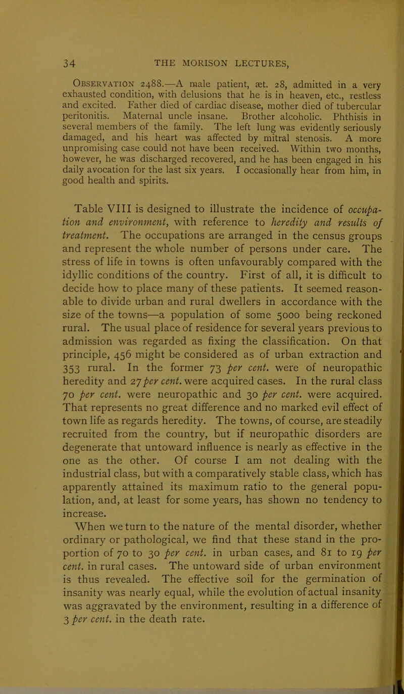 Observation 2488.—A male patient, aet. 28, admitted in a very exhausted condition, with delusions that he is in heaven, etc., restless and excited. Father died of cardiac disease, mother died of tubercular peritonitis. Maternal uncle insane. Brother alcoholic. Phthisis in several members of the family. The left lung was evidently seriously damaged, and his heart was affected by mitral stenosis. A more unpromising case could not have been received. Within two months, however, he was discharged recovered, and he has been engaged in his daily avocation for the last six years. I occasionally hear from him, in good health and spirits. Table VIII is designed to illustrate the incidence of occupa- tion and environment, with reference to heredity and restdts of treatment. The occupations are arranged in the census groups and represent the whole number of persons under care. The stress of life in towns is often unfavourably compared with the idyllic conditions of the country. First of all, it is difficult to decide how to place many of these patients. It seemed reason- able to divide urban and rural dwellers in accordance with the size of the towns—a population of some 5000 being reckoned rural. The usual place of residence for several years previous to admission was regarded as fixing the classification. On that principle, 456 might be considered as of urban extraction and 353 rural. In the former 73 per cent, were of neuropathic heredity and per cent, v/ere acquired cases. In the rural class 70 per cent, were neuropathic and 30 per cent, were acquired. That represents no great difference and no marked evil effect of town life as regards heredity. The towns, of course, are steadily recruited from the country, but if neuropathic disorders are degenerate that untoward influence is nearly as effective in the one as the other. Of course I am not dealing with the industrial class, but with a comparatively stable class, which has apparently attained its maximum ratio to the general popu- lation, and, at least for some years, has shown no tendency to increase. When we turn to the nature of the mental disorder, whether ordinary or pathological, we find that these stand in the pro- portion of 70 to 30 per cent, in urban cases, and 81 to 19 per cent, in rural cases. The untoward side of urban environment is thus revealed. The effective soil for the germination of insanity was nearly equal, while the evolution of actual insanity was aggravated by the environment, resulting in a difference of 3 per cent, in the death rate.