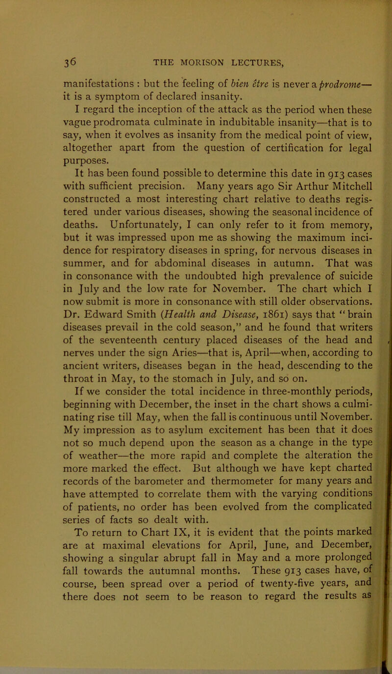 manifestations : but the feeling of bien Hre is never a. prodrome— it is a symptom of declared insanity. I regard the inception of the attack as the period when these vague prodromata culminate in indubitable insanity—that is to say, when it evolves as insanity from the medical point of view, altogether apart from the question of certification for legal purposes. It has been found possible to determine this date in 913 cases with sufficient precision. Many years ago Sir Arthur Mitchell constructed a most interesting chart relative to deaths regis- tered under various diseases, showing the seasonal incidence of deaths. Unfortunately, I can only refer to it from memory, but it was impressed upon me as showing the maximum inci- dence for respiratory diseases in spring, for nervous diseases in summer, and for abdominal diseases in autumn. That was in consonance with the undoubted high prevalence of suicide in July and the low rate for November. The chart which I now submit is more in consonance with still older observations. Dr. Edward Smith {Health and Disease, 1861) says that “ brain diseases prevail in the cold season,” and he found that writers of the seventeenth century placed diseases of the head and , nerves under the sign Aries—that is, April—when, according to ancient writers, diseases began in the head, descending to the throat in May, to the stomach in July, and so on. If we consider the total incidence in three-monthly periods, beginning with December, the inset in the chart shows a culmi- nating rise till May, when the fall is continuous until November. My impression as to asylum excitement has been that it does not so much depend upon the season as a change in the type of weather—the more rapid and complete the alteration the more marked the effect. But although we have kept charted records of the barometer and thermometer for many years and have attempted to correlate them with the varying conditions of patients, no order has been evolved from the complicated series of facts so dealt with. To return to Chart IX, it is evident that the points marked are at maximal elevations for April, June, and December, showing a singular abrupt fall in May and a more prolonged fall towards the autumnal months. These 913 cases have, of course, been spread over a period of twenty-five years, and there does not seem to be reason to regard the results as