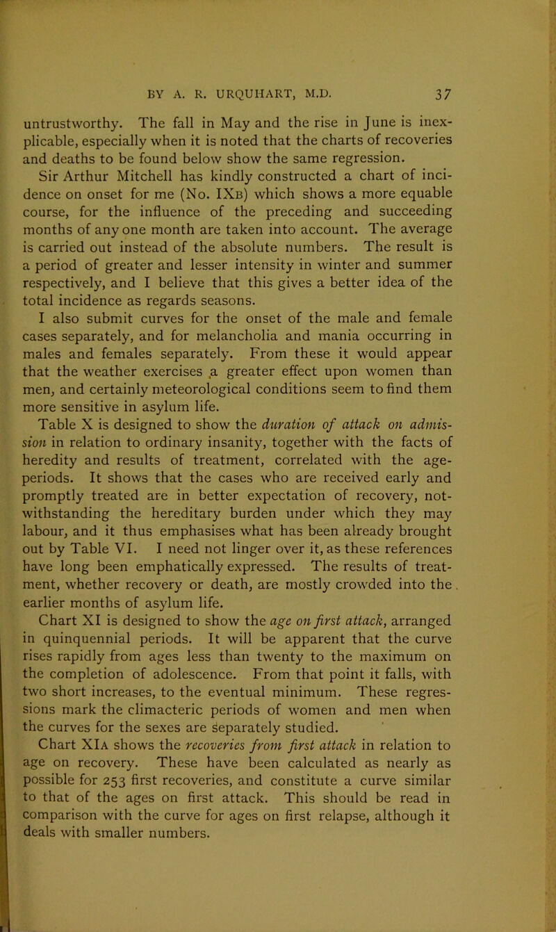 untrustworthy. The fall in May and the rise in June is inex- plicable, especially when it is noted that the charts of recoveries and deaths to be found below show the same regression. Sir Arthur Mitchell has kindly constructed a chart of inci- dence on onset for me (No. IXb) which shows a more equable course, for the influence of the preceding and succeeding months of any one month are taken into account. The average is carried out instead of the absolute numbers. The result is a period of greater and lesser intensity in winter and summer respectively, and I believe that this gives a better idea of the total incidence as regards seasons. I also submit curves for the onset of the male and female cases separately, and for melancholia and mania occurring in males and females separately. From these it would appear that the weather exercises .a greater effect upon women than men, and certainly meteorological conditions seem to find them more sensitive in asylum life. Table X is designed to show the duration of attack on admis- sion in relation to ordinary insanity, together with the facts of heredity and results of treatment, correlated with the age- periods. It shows that the cases who are received early and promptly treated are in better expectation of recovery, not- withstanding the hereditary burden under which they may labour, and it thus emphasises what has been already brought out by Table VI. I need not linger over it, as these references have long been emphatically expressed. The results of treat- ment, whether recovery or death, are mostly crowded into the earlier months of asylum life. Chart XI is designed to show the age on first attack, arranged in quinquennial periods. It will be apparent that the curve rises rapidly from ages less than twenty to the maximum on the completion of adolescence. From that point it falls, with two short increases, to the eventual minimum. These regres- sions mark the climacteric periods of women and men when the curves for the sexes are Separately studied. Chart XIa shows the recoveries from first attack in relation to age on recovery. These have been calculated as nearly as possible for 253 first recoveries, and constitute a curve similar to that of the ages on first attack. This should be read in comparison with the curve for ages on first relapse, although it deals with smaller numbers.