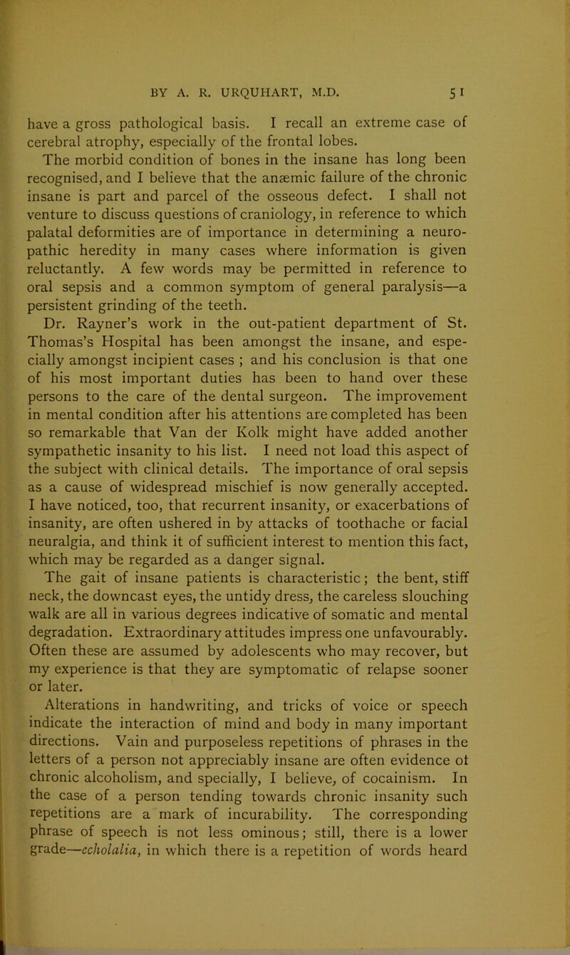 have a gross pathological basis. I recall an extreme case of cerebral atrophy, especially of the frontal lobes. The morbid condition of bones in the insane has long been recognised, and I believe that the anaemic failure of the chronic insane is part and parcel of the osseous defect. I shall not venture to discuss questions of craniology, in reference to which palatal deformities are of importance in determining a neuro- pathic heredity in many cases where information is given reluctantly. A few words may be permitted in reference to oral sepsis and a common symptom of general paralysis—a persistent grinding of the teeth. Dr. Rayner’s work in the out-patient department of St. Thomas’s Hospital has been amongst the insane, and espe- cially amongst incipient cases ; and his conclusion is that one of his most important duties has been to hand over these persons to the care of the dental surgeon. The improvement in mental condition after his attentions are completed has been so remarkable that Van der Kolk might have added another sympathetic insanity to his list. I need not load this aspect of the subject with clinical details. The importance of oral sepsis as a cause of widespread mischief is now generally accepted. I have noticed, too, that recurrent insanity, or exacerbations of insanity, are often ushered in by attacks of toothache or facial neuralgia, and think it of sufficient interest to mention this fact, which may be regarded as a danger signal. The gait of insane patients is characteristic; the bent, stiff neck, the downcast eyes, the untidy dress, the careless slouching walk are all in various degrees indicative of somatic and mental degradation. Extraordinary attitudes impress one unfavourably. Often these are assumed by adolescents who may recover, but my experience is that they are symptomatic of relapse sooner or later. Alterations in handwriting, and tricks of voice or speech indicate the interaction of mind and body in many important directions. Vain and purposeless repetitions of phrases in the letters of a person not appreciably insane are often evidence ot chronic alcoholism, and specially, I believe, of cocainism. In the case of a person tending towards chronic insanity such repetitions are a mark of incurability. The corresponding phrase of speech is not less ominous; still, there is a lower grade—ccholalia, in which there is a repetition of words heard