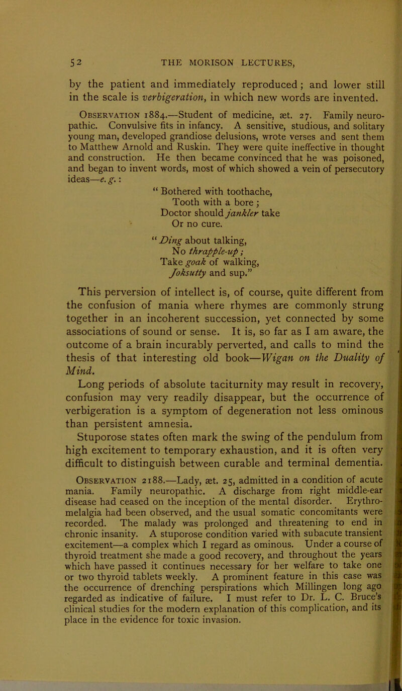 by the patient and immediately reproduced; and lower still in the scale is verbigeration, in which new words are invented. Observation 1884.—Student of medicine, set. 27. Family neuro- pathic. Convulsive fits in infancy. A sensitive, studious, and solitary young man, developed grandiose delusions, wrote verses and sent them to Matthew Arnold and Ruskin. They were quite ineffective in thought and construction. He then became convinced that he was poisoned, and began to invent words, most of which showed a vein of persecutory ideas—e. g.: “ Bothered with toothache, Tooth with a bore ; Doctor should jankler take Or no cure. about talking. No thrapple-up; Take goak of walking, Joksutty and sup.” This perversion of intellect is, of course, quite different from the confusion of mania where rhymes are commonly strung together in an incoherent succession, yet connected by some associations of sound or sense. It is, so far as I am aware, the outcome of a brain incurably perverted, and calls to mind the thesis of that interesting old book—Wigan on the Duality of Mind. Long periods of absolute taciturnity may result in recovery, confusion may very readily disappear, but the occurrence of verbigeration is a symptom of degeneration not less ominous than persistent amnesia. Stuporose states often mark the swing of the pendulum from high excitement to temporary exhaustion, and it is often very difficult to distinguish between curable and terminal dementia. Observation 2188.—Lady, aet. 25, admitted in a condition of acute mania. Family neuropathic. A discharge from right middle-ear disease had ceased on the inception of the mental disorder. Erythro- melalgia had been observed, and the usual somatic concomitants were recorded. The malady was prolonged and threatening to end in chronic insanity. A stuporose condition Varied with subacute transient excitement—a complex which I regard as ominous. Under a course of thyroid treatment she made a good recovery, and throughout the years which have passed it continues necessary for her welfare to take one or two thyroid tablets weekly. A prominent feature in this case was the occurrence of drenching perspirations which Millingen long ago regarded as indicative of failure. I must refer to Dr. L. C. Bruce’s clinical studies for the modern explanation of this complication, and its place in the evidence for toxic invasion.