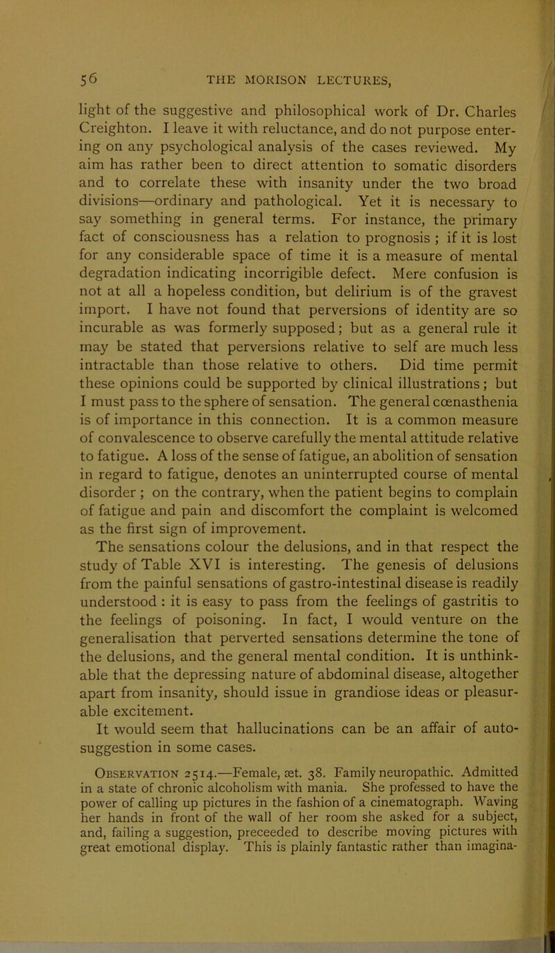 light of the suggestive and philosophical work of Dr. Charles Creighton. I leave it with reluctance, and do not purpose enter- ing on any psychological analysis of the cases reviewed. My aim has rather been to direct attention to somatic disorders and to correlate these with insanity under the two broad divisions—ordinary and pathological. Yet it is necessary to say something in general terms. For instance, the primary fact of consciousness has a relation to prognosis ; if it is lost for any considerable space of time it is a measure of mental degradation indicating incorrigible defect. Mere confusion is not at all a hopeless condition, but delirium is of the gravest import. I have not found that perversions of identity are so incurable as was formerly supposed; but as a general rule it may be stated that perversions relative to self are much less intractable than those relative to others. Did time permit these opinions could be supported by clinical illustrations; but I must pass to the sphere of sensation. The general coenasthenia is of importance in this connection. It is a common measure of convalescence to observe carefully the mental attitude relative to fatigue. A loss of the sense of fatigue, an abolition of sensation in regard to fatigue, denotes an uninterrupted course of mental disorder ; on the contrary, when the patient begins to complain of fatigue and pain and discomfort the complaint is welcomed as the first sign of improvement. The sensations colour the delusions, and in that respect the study of Table XVI is interesting. The genesis of delusions from the painful sensations of gastro-intestinal disease is readily understood : it is easy to pass from the feelings of gastritis to the feelings of poisoning. In fact, I would venture on the generalisation that perverted sensations determine the tone of the delusions, and the general mental condition. It is unthink- able that the depressing nature of abdominal disease, altogether apart from insanity, should issue in grandiose ideas or pleasur- able excitement. It would seem that hallucinations can be an affair of auto- suggestion in some cases. Observation 2514.—Female, ast. 38. Family neuropathic. Admitted in a state of chronic alcoholism with mania. She professed to have the power of calling up pictures in the fashion of a cinematograph. Waving her hands in front of the wall of her room she asked for a subject, and, failing a suggestion, proceeded to describe moving pictures with great emotional display. This is plainly fantastic rather than imagina-