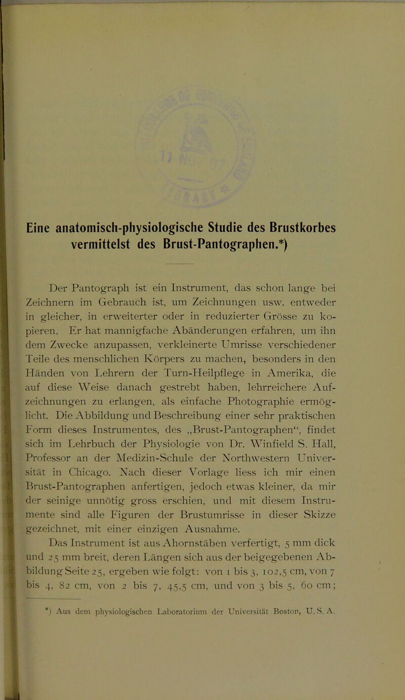 Eine anatomisch-physiologische Studie des Brustkorbes vermittelst des Brust-Pantographen.*) Der Pantograph ist ein Instrument, das schon lange bei Zeichnern im Gebrauch ist, um Zeichnungen usvv. entweder in gleicher, in erweiterter oder in reduzierter Grösse zu ko- pieren. Er hat mannigfache Abänderungen erfahren, um ihn dem Zwecke anzupassen, verkleinerte Umrisse verschiedener Teile des menschlichen Körpers zu machen, besonders in den Händen von Lehrern der Turn-Heilpflege in Amerika, die auf diese Weise danach gestrebt haben, lehrreichere Auf- zeichnungen zu erlangen, als einfache Photographie ermög- licht. Die Abbildung und Beschreibung einer sehr praktischen Form dieses Instrumentes, des ,,Brust-Pantographen“, findet sich im Lehrbuch der Physiologie von Dr. Winfield S. Hall, Professor an der Medizin-Schule der Northwestern Univer- sität in Chicago. Nach dieser Vorlage liess ich mir einen Brust-Pantographen anfertigen, jedoch etwas kleiner, da mil- der seinige unnötig gross erschien, und mit diesem Instru- mente sind alle Figuren der Brustumrisse in dieser Skizze gezeichnet, mit einer einzigen Ausnahme. Das Instrument ist aus Ahornstäben verfertigt, 5 mm dick und 25 mm breit, deren Längen sich aus derbeigegebenen Ab- bildungSeite 25, ergeben wie folgt: von 1 bis 3, 102,5 cm, von 7 bis 4, 82 cm, von 2 bis 7, 45,5 cm, und von 3 bis 5, 60 cm; ) Aus dem physiologischen Laboratorium der Universität Boston, U. S. A.