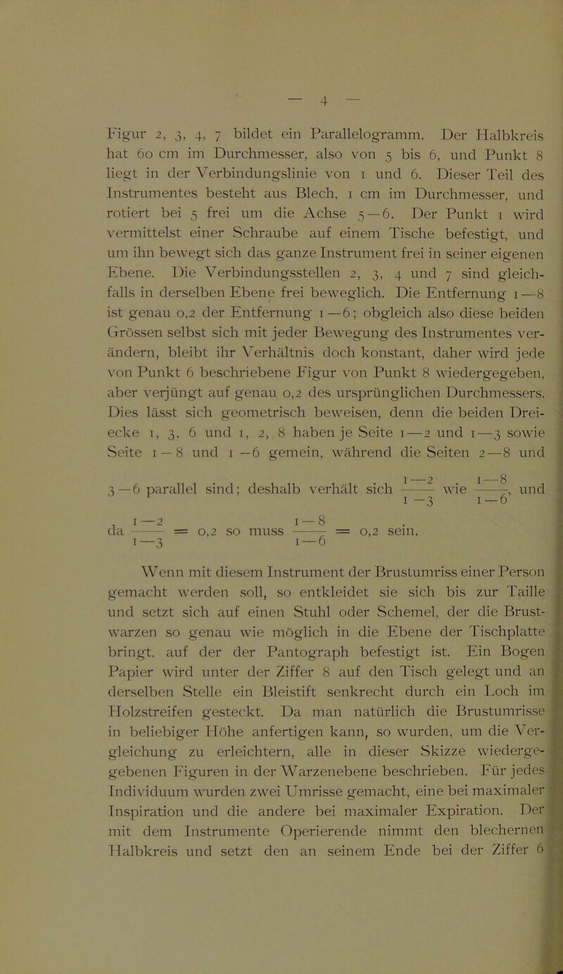 Figur 2, 3, 4, 7 bildet ein Parallelogramm. Der Halbkreis hat 6o cm im Durchmesser, also von 5 bis 6, und Punkt 8 liegt in der Verbindungslinie von 1 und 6. Dieser Teil des Instrumentes besteht aus Blech, 1 cm im Durchmesser, und rotiert bei 5 frei um die Achse 5 — 6. Der Punkt 1 wird vermittelst einer Schraube auf einem Tische befestigt, und um ihn bewegt sich das ganze Instrument frei in seiner eigenen Ebene. Die Verbindungsstellen 2, 3, 4 und 7 sind gleich- falls in derselben Ebene frei beweglich. Die Entfernung 1 —8 ist genau 0,2 der Entfernung 1 —6; obgleich also diese beiden Grössen selbst sich mit jeder Bewegung des Instrumentes ver- ändern, bleibt ihr Verhältnis doch konstant, daher wird jede von Punkt 6 beschriebene Eigur von Punkt 8 wiedergegeben, aber verjüngt auf genau 0,2 des ursprünglichen Durchmessers. Dies lässt sich geometrisch beweisen, denn die beiden Drei- ecke 1, 3. 6 und 1, 2, 8 haben je Seite 1 — 2 und 1—3 sowie Seite 1 — 8 und 1 —6 gemein, während die Seiten 2—8 und 1—2 1—8 3—6 parallel sind; deshalb verhält sich wie , und 1-3 1—6 , 1—2 1 — 8 da = 0,2 so muss = 0,2 sein. 1—3 1—6 Wenn mit diesem Instrument der Brustumriss einer Person gemacht werden soll, so entkleidet sie sich bis zur Taille und setzt sich auf einen Stuhl oder Schemel, der die Brust- warzen so genau wie möglich in die Ebene der Tischplatte bringt, auf der der Pantograph befestigt ist. Ein Bogen Papier wird unter der Ziffer 8 auf den Tisch gelegt und an derselben Stelle ein Bleistift senkrecht durch ein Loch im Holzstreifen gesteckt. Da man natürlich die Brustumrisse in beliebiger Flöhe anfertigen kann, so wurden, um die Ver- gleichung zu erleichtern, alle in dieser Skizze wiederge- gebenen Figuren in der Warzenebene beschrieben. Für jedes Individuum wurden zwei Umrisse gemacht, eine bei maximaler Inspiration und die andere bei maximaler Expiration. Der mit dem Instrumente Operierende nimmt den blechernen Halbkreis und setzt den an seinem Ende bei der Ziffer 6