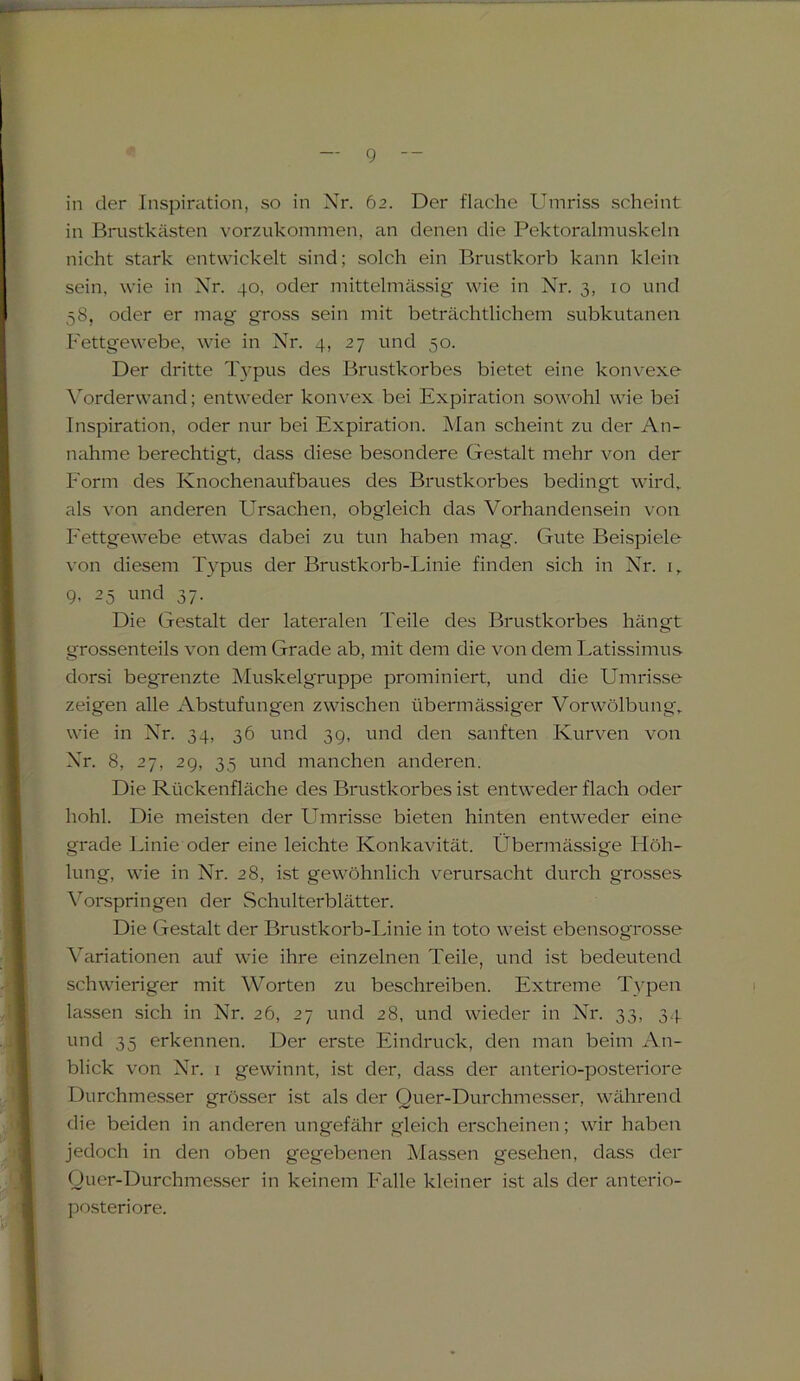 in der Inspiration, so in Nr. 62. Der flache Umriss scheint in Brustkästen vorzukommen, an denen die Pektoralmuskeln nicht stark entwickelt sind; solch ein Brustkorb kann klein sein, wie in Nr. 40, oder mittelmässig wie in Nr. 3, 10 und 58, oder er mag gross sein mit beträchtlichem subkutanen Fettgewebe, wie in Nr. 4, 27 und 50. Der dritte Typus des Brustkorbes bietet eine konvexe Vorderwand; entweder konvex bei Expiration sowohl wie bei Inspiration, oder nur bei Expiration. Man scheint zu der An- nahme berechtigt, dass diese besondere Gestalt mehr von der Form des Knochenaufbaues des Brustkorbes bedingt wird, als von anderen Ursachen, obgleich das Vorhandensein von Fettgewebe etwas dabei zu tun haben mag. Gute Beispiele von diesem Typus der Brustkorb-Linie finden sich in Nr. 1, 9, 25 und 37. Die Gestalt der lateralen Teile des Brustkorbes hängt grossenteils von dem Grade ab, mit dem die von dem Latissimus dorsi begrenzte Muskelgruppe prominiert, und die Umrisse zeigen alle Abstufungen zwischen übermässiger Vorwölbung, wie in Nr. 34, 36 und 39, und den sanften Kurven von Nr. 8, 27, 29, 35 und manchen anderen. Die Rückenfläche des Brustkorbes ist entweder flach oder hohl. Die meisten der Umrisse bieten hinten entweder eine grade Linie oder eine leichte Konkavität. Übermässige Höh- lung, wie in Nr. 28, ist gewöhnlich verursacht durch grosses Vorspringen der Schulterblätter. Die Gestalt der Brustkorb-Linie in toto weist ebensogrosse Variationen auf wie ihre einzelnen Teile, und ist bedeutend schwieriger mit Worten zu beschreiben. Extreme Typen lassen sich in Nr. 26, 27 und 28, und wieder in Nr. 33, 34. und 35 erkennen. Der erste Eindruck, den man beim An- blick von Nr. 1 gewinnt, ist der, dass der anterio-posteriore Durchmesser grösser ist als der Quer-Durchmesser, während die beiden in anderen ungefähr gleich erscheinen; wir haben jedoch in den oben gegebenen Massen gesehen, dass der Quer-Durchmesser in keinem Falle kleiner ist als der anterio- posteriore.