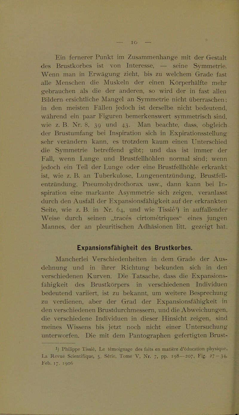 IG Ein fernerer Punkt im Zusammenhänge mit der Gestalt des Brustkorbes ist von Interesse, — seine Symmetrie. Wenn man in Erwägung zieht, bis zu welchem Grade fast alle Menschen die Muskeln der einen Körperhälfte mehr gebrauchen als die der anderen, so wird der in fast allen Bildern ersichtliche Mangel an Symmetrie nicht überraschen; in den meisten Fällen jedoch ist derselbe nicht bedeutend, während ein paar Figuren bemerkenswert symmetrisch sind, wie z. B. Nr. 8, 39 und 43. Man beachte, dass, obgleich der Brustumfang bei Inspiration sich in Expirationsstellung sehr verändern kann, es trotzdem kaum einen Unterschied die Symmetrie betreffend gibt; und das ist immer der Fall, wenn Lunge und Brustfellhöhlen normal sind; wenn jedoch ein Teil der Lunge oder eine Brustfellhöhle erkrankt ist, wie z. B. an Tuberkulose, Lungenentzündung, Brustfell- entzündung, Pneumohydrothorax usw., dann kann bei In- spiration eine markante Asymmetrie sich zeigen, veranlasst durch den Ausfall der Expansionsfähigkeit auf der erkrankten Seite, wie z. B. in Nr. 64, und wie Tissie1) in auffallender Weise durch seinen „traces cirtometriques“ eines jungen Mannes, der an pleuritischen Adhäsionen litt, gezeigt hat. Expansionsfahigheit des Brustkorbes. Mancherlei Verschiedenheiten in dem Grade der Aus- dehnung und in ihrer Richtung bekunden sich in den verschiedenen Kurven. Die Tatsache, dass die Expansions- fähigkeit des Brustkörpers in verschiedenen Individuen bedeutend variiert, ist zu bekannt, um weitere Besprechung zu verdienen, aber der Grad der Expansionsfähigkeit in den verschiedenen Brustdurchmessern, und die Abweichungen, die verschiedene Individuen in dieser LIinsicht zeigen, sind meines Wissens bis jetzt noch nicht einer Untersuchung unterworfen. Die mit dem Pantographen gefertigten Brust- *) Philippe Tissie, Le temoignage des faits en mattere d’education pliysique, La Revue Scientifique, 5. Serie, Tome V, Nr. 7, pp. 198—207, Fig. 27—34, Feh. 17. 1906