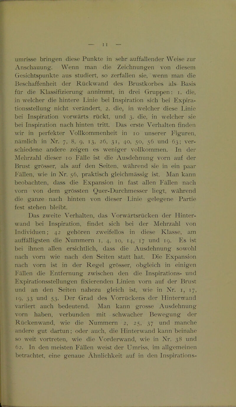 umrisse bringen diese Punkte in sehr auffallender Weise zur Anschauung. Wenn man die Zeichnungen von diesem Gesichtspunkte aus studiert, so zerfallen sie, wenn man die Beschaffenheit der Rückwand des Brustkorbes als Basis für die Klassifizierung annimmt, in drei Gruppen: i. die, in welcher die hintere Linie bei Inspiration sich bei Expira- tionsstellung nicht verändert, 2. die, in welcher diese Linie bei Inspiration vorwärts rückt, und 3. die, in welcher sie bei Inspiration nach hinten tritt. Das erste Verhalten finden wir in perfekter Vollkommenheit in 10 unserer Figuren, nämlich in Nr. 7, 8, 9, 13, 26, 31, 40, 50. 56 und 63; ver- schiedene andere zeigen es weniger vollkommen. In der Mehrzahl dieser 10 Fälle ist die Ausdehnung vorn auf der Brust grösser, als auf den Seiten, während sie in ein paar Fällen, wie in Nr. 56, praktisch gleichmässig ist. Man kann beobachten, dass die Expansion in fast allen Fällen nach vorn von dem grössten Quer-Durchmesser liegt, während die ganze nach hinten von dieser Linie gelegene Partie fest stehen bleibt. Das zweite Verhalten, das Vorwärtsrücken der Hinter- wand bei Inspiration, findet sich bei der Mehrzahl von Individuen; 42 gehören zweifellos in diese Klasse, am auffälligsten die Nummern 1, 4, 10, 14, 17 und 19. Es ist bei ihnen allen ersichtlich, dass die Ausdehnung sowohl nach vorn wie nach den Seiten statt hat. Die Expansion nach vorn ist in der Regel grösser, obgleich in einigen Fällen die Entfernung zwischen den die Inspirations- und Expirationsstellungen fixierenden Linien vorn auf der Brust und an den Seiten nahezu gleich ist, wie in Nr. 1, 17, 19, 33 und 53. Der Grad des Vorrückens der Hinterwand variiert auch bedeutend. Man kann grosse Ausdehnung vorn haben, verbunden mit schwacher Bewegung der Rücken wand, wie die Nummern 2, 25, 37 und manche andere gut dartun; oder auch, die Hintenvand kann beinahe so weit vortreten, wie die Vorderwand, wie in Nr. 3S und 62. In den meisten Fällen weist der Umriss, im allgemeinen betrachtet, eine genaue Ähnlichkeit auf in den Inspirations-