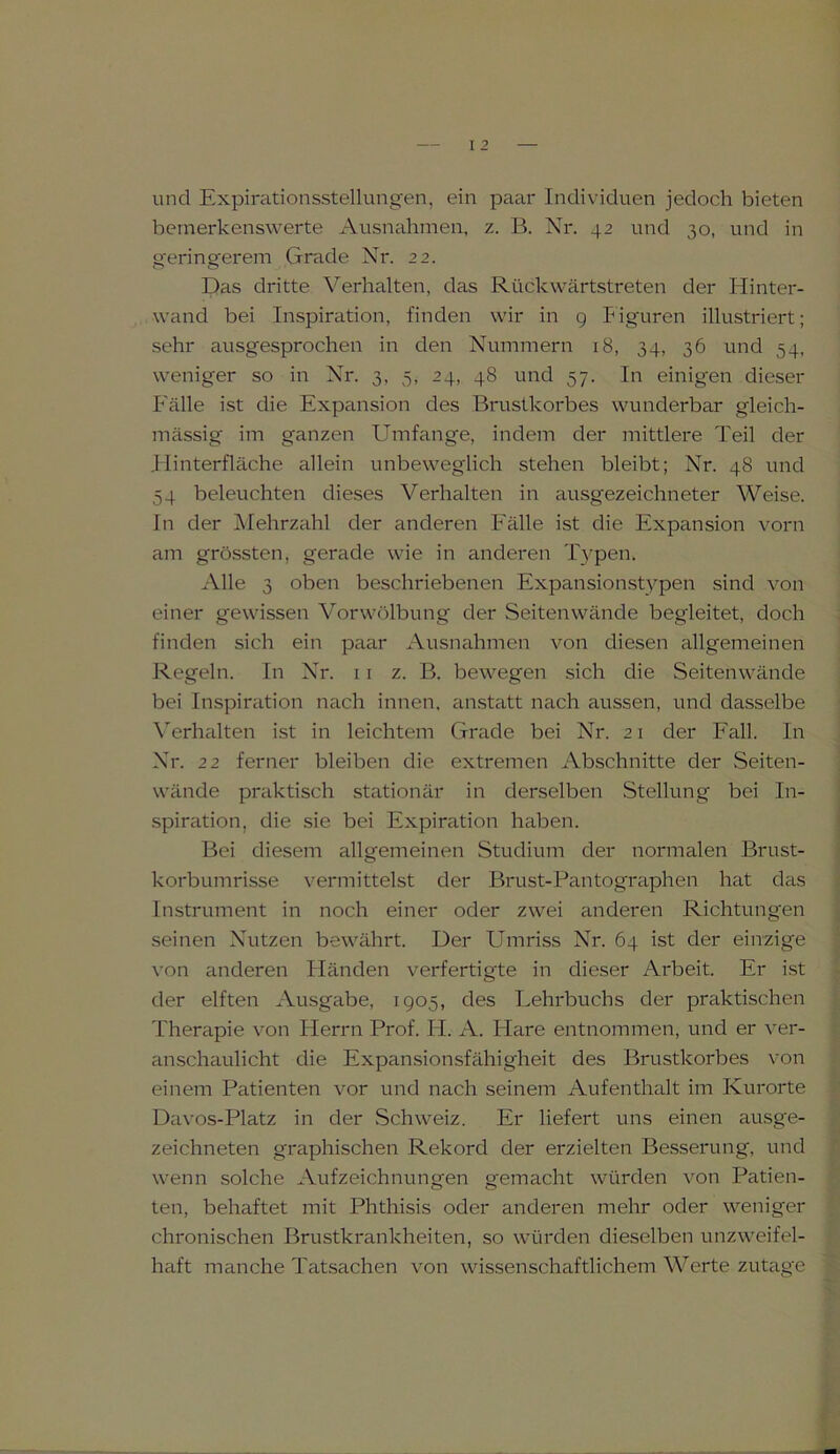 und Expirationsstellungen, ein paar Individuen jedoch bieten bemerkenswerte Ausnahmen, z. B. Nr. 42 und 30, und in gerinsrerem Grade Nr. 22. Das dritte Verhalten, das Rückwärtstreten der Hinter- wand bei Inspiration, finden wir in 9 Figuren illustriert; sehr ausgesprochen in den Nummern 18, 34, 36 und 54, weniger so in Nr. 3, 5, 24, 48 und 57. In einigen dieser Fälle ist die Expansion des Brustkorbes wunderbar gleich- mässig im ganzen Umfange, indem der mittlere Teil der Flinterfläche allein unbeweglich stehen bleibt; Nr. 48 und 54 beleuchten dieses Verhalten in ausgezeichneter Weise. In der Mehrzahl der anderen Fälle ist die Expansion vorn am grössten, gerade wie in anderen Typen. Alle 3 oben beschriebenen Expansionstypen sind von einer gewissen Vor Wölbung der Seiten wände begleitet, doch finden sich ein paar Ausnahmen von diesen allgemeinen Regeln. In Nr. 11 z. B. bewegen sich die Seitenwände bei Inspiration nach innen, anstatt nach aussen, und dasselbe Verhalten ist in leichtem Grade bei Nr. 21 der Fall. In Nr. 22 ferner bleiben die extremen Abschnitte der Seiten- wände praktisch stationär in derselben Stellung bei In- spiration, die sie bei Expiration haben. Bei diesem allgemeinen Studium der normalen Brust- korbumrisse vermittelst der Brust-Pantographen hat das Instrument in noch einer oder zwei anderen Richtungen seinen Nutzen bewährt. Der Umriss Nr. 64 ist der einzige von anderen Händen verfertigte in dieser Arbeit. Er ist der elften Ausgabe, 1905, des Lehrbuchs der praktischen Therapie von Herrn Prof. FI. A. klare entnommen, und er ver- anschaulicht die Expansionsfähigheit des Brustkorbes von einem Patienten vor und nach seinem Aufenthalt im Kurorte Davos-Platz in der Schweiz. Er liefert uns einen ausge- zeichneten graphischen Rekord der erzielten Besserung, und wenn solche Aufzeichnungen gemacht würden von Patien- ten, behaftet mit Phthisis oder anderen mehr oder weniger chronischen Brustkrankheiten, so würden dieselben unzweifel- haft manche Tatsachen von wissenschaftlichem Werte zutage