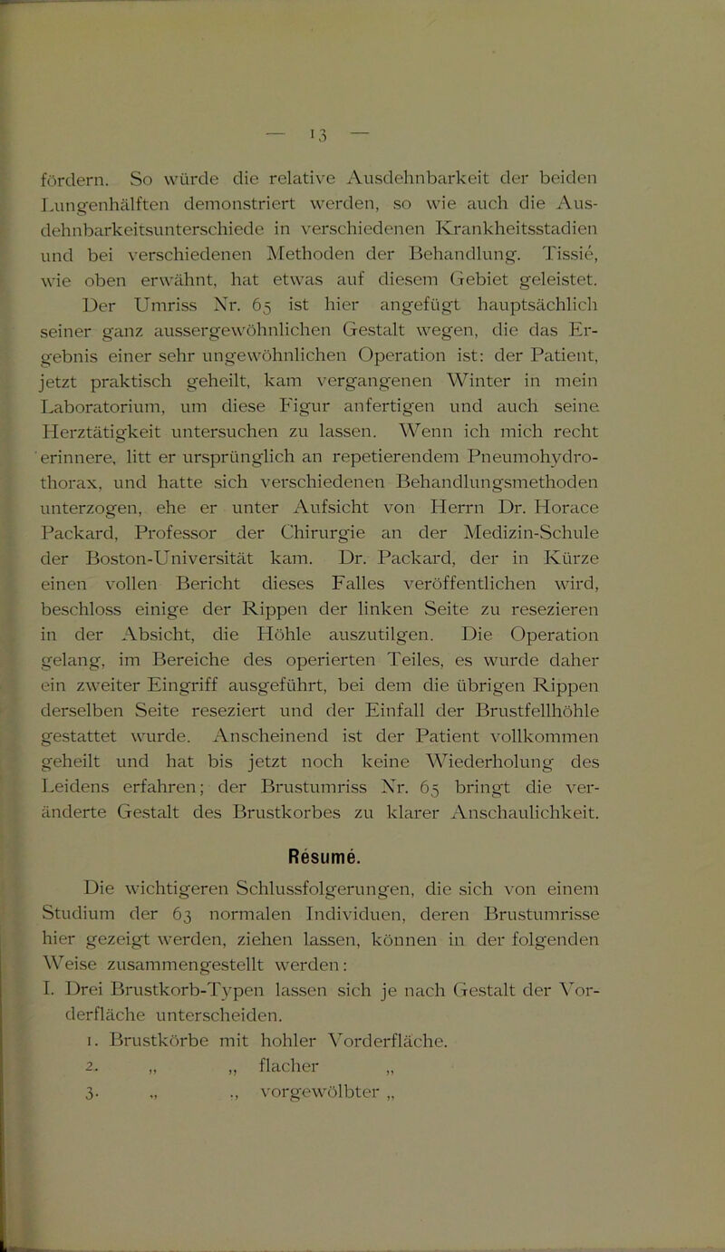 fördern. So würde die relative Ausdehnbarkeit der beiden Lungenhälften demonstriert werden, so wie auch die Aus- dehnbarkeitsunterschiede in verschiedenen Krankheitsstadien und bei verschiedenen Methoden der Behandlung. Tissie, wie oben erwähnt, hat etwas auf diesem Gebiet geleistet. Der Umriss Nr. 65 ist hier angefügt hauptsächlich seiner ganz aussergewöhnlichen Gestalt wegen, die das Er- gebnis einer sehr ungewöhnlichen Operation ist: der Patient, jetzt praktisch geheilt, kam vergangenen Winter in mein Laboratorium, um diese Figur anfertigen und auch seine. Herztätigkeit untersuchen zu lassen. Wenn ich mich recht ' erinnere, litt er ursprünglich an repetierendem Pneumohydro- thorax, und hatte sich verschiedenen Behandlungsmethoden unterzogen, ehe er unter Aufsicht von Herrn Dr. Horace Packard, Professor der Chirurgie an der Medizin-Schule der Boston-Universität kam. Dr. Packard, der in Kürze einen vollen Bericht dieses Falles veröffentlichen wird, beschloss einige der Rippen der linken Seite zu resezieren in der Absicht, die Höhle auszutilgen. Die Operation gelang, im Bereiche des operierten Teiles, es wurde daher ein zweiter Eingriff ausgeführt, bei dem die übrigen Rippen derselben Seite reseziert und der Einfall der Brustfellhöhle gestattet wurde. Anscheinend ist der Patient vollkommen geheilt und hat bis jetzt noch keine Wiederholung des Leidens erfahren; der Brustumriss Nr. 65 bringt die ver- änderte Gestalt des Brustkorbes zu klarer Anschaulichkeit. Resume. Die wichtigeren Schlussfolgerungen, die sich von einem Studium der 63 normalen Individuen, deren Brustumrisse hier gezeigt werden, ziehen lassen, können in der folgenden Weise zusammengestellt werden: I. Drei Brustkorb-Typen lassen sich je nach Gestalt der Vor- derfläche unterscheiden. 1. Brustkörbe mit hohler Vorderfläche. 2. „ „ flacher „ 3- vorgewölbter „